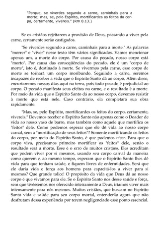 "Porque, se viverdes segundo a carne, caminhais para a
         morte; mas, se, pelo Espírito, mortificardes os feitos do cor-
         po, certamente, vivereis." (Rm 8.13.)



      Se os cristãos rejeitarem a provisão de Deus, passando a viver pela
carne, certamente serão castigados.
     "Se viverdes segundo a carne, caminhais para a morte." As palavras
"morrer" e "viver" nesse texto têm vários significados. Vamos mencionar
apenas um, a morte do corpo. Por causa do pecado, nosso corpo está
"morto". Por causa das conseqüências do pecado, ele é um "corpo de
morte", isto é, destinado à morte. Se vivermos pela carne, esse corpo de
morte se tornará um corpo moribundo. Seguindo a carne, seremos
incapazes de receber a vida que o Espírito Santo dá ao corpo. Além disso,
encurtaremos nossos dias aqui na terra, pois todo pecado é prejudicial ao
corpo. O pecado manifesta seus efeitos na carne, e o resultado é a morte.
Por meio da vida que o Espírito Santo dá ao nosso corpo, devemos resistir
à morte que está nele. Caso contrário, ela completará sua obra
rapidamente.
       "Mas, se, pelo Espírito, mortificardes os feitos do corpo, certamente,
vivereis." Devemos receber o Espírito Santo não apenas como o Doador de
vida ao nosso vaso de barro, mas também como aquele que mortifica os
"feitos" dele. Como podemos esperar que ele dê vida ao nosso corpo
carnal, sem a "mortificação de seus feitos"? Somente mortificando os feitos
do corpo, por meio do Espírito Santo, é que podemos viver. Para que o
corpo viva, precisamos primeiro mortificar os "feitos" dele, senão o
resultado será a morte. Esse é o erro de muitos cristãos. Eles acreditam
que podem viver por si mesmos, usando seu corpo carnal da maneira
como querem e, ao mesmo tempo, esperam que o Espírito Santo lhes dê
vida para que tenham saúde, e fiquem livres de enfermidades. Será que
ele daria vida e força aos homens para capacitá-los a viver para si
mesmos? Que grande tolice! O propósito da vida que Deus dá ao nosso
corpo é que vivamos para ele. Se o Espírito Santo nos desse saúde e força,
sem que tivéssemos nos oferecido inteiramente a Deus, iríamos viver mais
intensamente para nós mesmos. Muitos cristãos, que buscam no Espírito
Santo vida e saúde para seu corpo mortal, entenderão agora que não
desfrutam dessa experiência por terem negligenciado esse ponto essencial.
 