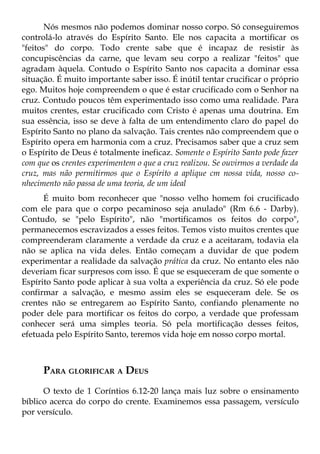 Nós mesmos não podemos dominar nosso corpo. Só conseguiremos
controlá-lo através do Espírito Santo. Ele nos capacita a mortificar os
"feitos" do corpo. Todo crente sabe que é incapaz de resistir às
concupiscências da carne, que levam seu corpo a realizar "feitos" que
agradam àquela. Contudo o Espírito Santo nos capacita a dominar essa
situação. É muito importante saber isso. É inútil tentar crucificar o próprio
ego. Muitos hoje compreendem o que é estar crucificado com o Senhor na
cruz. Contudo poucos têm experimentado isso como uma realidade. Para
muitos crentes, estar crucificado com Cristo é apenas uma doutrina. Em
sua essência, isso se deve à falta de um entendimento claro do papel do
Espírito Santo no plano da salvação. Tais crentes não compreendem que o
Espírito opera em harmonia com a cruz. Precisamos saber que a cruz sem
o Espírito de Deus é totalmente ineficaz. Somente o Espírito Santo pode fazer
com que os crentes experimentem o que a cruz realizou. Se ouvirmos a verdade da
cruz, mas não permitirmos que o Espírito a aplique cm nossa vida, nosso co-
nhecimento não passa de uma teoria, de um ideal
      É muito bom reconhecer que "nosso velho homem foi crucificado
com ele para que o corpo pecaminoso seja anulado" (Rm 6.6 - Darby).
Contudo, se "pelo Espírito", não "mortificamos os feitos do corpo",
permanecemos escravizados a esses feitos. Temos visto muitos crentes que
compreenderam claramente a verdade da cruz e a aceitaram, todavia ela
não se aplica na vida deles. Então começam a duvidar de que podem
experimentar a realidade da salvação prática da cruz. No entanto eles não
deveriam ficar surpresos com isso. É que se esqueceram de que somente o
Espírito Santo pode aplicar à sua volta a experiência da cruz. Só ele pode
confirmar a salvação, e mesmo assim eles se esqueceram dele. Se os
crentes não se entregarem ao Espírito Santo, confiando plenamente no
poder dele para mortificar os feitos do corpo, a verdade que professam
conhecer será uma simples teoria. Só pela mortificação desses feitos,
efetuada pelo Espírito Santo, teremos vida hoje em nosso corpo mortal.



      PARA GLORIFICAR A DEUS
      O texto de 1 Coríntios 6.12-20 lança mais luz sobre o ensinamento
bíblico acerca do corpo do crente. Examinemos essa passagem, versículo
por versículo.
 