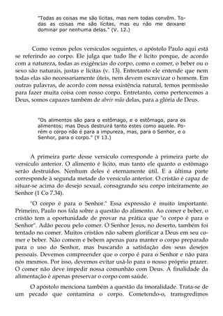 "Todas as coisas me são lícitas, mas nem todas convêm. To-
        das as coisas me são lícitas, mas eu não me deixarei
        dominar por nenhuma delas." (V. 12.)



       Como vemos pelos versículos seguintes, o apóstolo Paulo aqui está
se referindo ao corpo. Ele julga que tudo lhe é lícito porque, de acordo
com a natureza, todas as exigências do corpo, como o comer, o beber ou o
sexo são naturais, justas e lícitas (v. 13). Entretanto ele entende que nem
todas elas são necessariamente úteis, nem devem escravizar o homem. Em
outras palavras, de acordo com nossa existência natural, temos permissão
para fazer muita coisa com nosso corpo. Entretanto, como pertencemos a
Deus, somos capazes também de abrir mão delas, para a glória de Deus.


        "Os alimentos são para o estômago, e o estômago, para os
        alimentos; mas Deus destruirá tanto estes como aquele. Po-
        rém o corpo não é para a impureza, mas, para o Senhor, e o
        Senhor, para o corpo." (Y 13.)



      A primeira parte desse versículo corresponde à primeira parte do
versículo anterior. O alimento é lícito, mas tanto ele quanto o estômago
serão destruídos. Nenhum deles é eternamente útil. E a última parte
corresponde à segunda metade do versículo anterior. O cristão é capaz de
situar-se acima do desejo sexual, consagrando seu corpo inteiramente ao
Senhor (1 Co 7.34).
      "O corpo é para o Senhor." Essa expressão é muito importante.
Primeiro, Paulo nos fala sobre a questão do alimento. Ao comer e beber, o
cristão tem a oportunidade de provar na prática que "o corpo é para o
Senhor". Adão pecou pelo comer. O Senhor Jesus, no deserto, também foi
tentado no comer. Muitos cristãos não sabem glorificar a Deus em seu co-
mer e beber. Não comem e bebem apenas para manter o corpo preparado
para o uso do Senhor, mas buscando a satisfação dos seus desejos
pessoais. Devemos compreender que o corpo é para o Senhor e não para
nós mesmos. Por isso, devemos evitar usá-lo para o nosso próprio prazer.
O comer não deve impedir nossa comunhão com Deus. A finalidade da
alimentação é apenas preservar o corpo com saúde.
   O apóstolo menciona também a questão da imoralidade. Trata-se de
um pecado que contamina o corpo. Cometendo-o, transgredimos
 