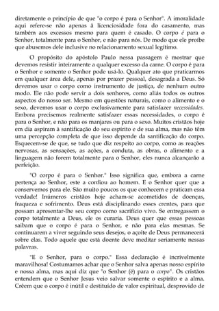 diretamente o princípio de que "o corpo é para o Senhor". A imoralidade
aqui refere-se não apenas ã licenciosidade fora do casamento, mas
também aos excessos mesmo para quem é casado. O corpo é para o
Senhor, totalmente para o Senhor, e não para nós. De modo que ele proíbe
que abusemos dele inclusive no relacionamento sexual legítimo.
      O propósito do apóstolo Paulo nessa passagem é mostrar que
devemos resistir inteiramente a qualquer excesso da carne. O corpo é para
o Senhor e somente o Senhor pode usá-lo. Qualquer ato que praticarmos
em qualquer área dele, apenas por prazer pessoal, desagrada a Deus. Só
devemos usar O corpo como instrumento de justiça, de nenhum outro
modo. Ele não pode servir a dois senhores, como aliás todos os outros
aspectos do nosso ser. Mesmo em questões naturais, como o alimento e o
sexo, devemos usar o corpo exclusivamente para satisfazer necessidades.
Embora precisemos realmente satisfazer essas necessidades, o corpo é
para o Senhor, e não para os manjares ou para o sexo. Muitos cristãos hoje
em dia aspiram à santificação do seu espírito e de sua alma, mas não têm
uma percepção completa de que isso depende da santificação do corpo.
Esquecem-se de que, se tudo que diz respeito ao corpo, como as reações
nervosas, as sensações, as ações, a conduta, as obras, o alimento e a
linguagem não forem totalmente para o Senhor, eles nunca alcançarão a
perfeição.
      "O corpo é para o Senhor." Isso significa que, embora a carne
pertença ao Senhor, este a confiou ao homem. E o Senhor quer que a
conservemos para ele. São muito poucos os que conhecem e praticam essa
verdade! Inúmeros cristãos hoje acham-se acometidos de doenças,
fraqueza e sofrimento. Deus está disciplinando esses crentes, para que
possam apresentar-lhe seu corpo como sacrifício vivo. Se entregassem o
corpo totalmente a Deus, ele os curaria. Deus quer que essas pessoas
saibam que o corpo é para o Senhor, e não para elas mesmas. Se
continuarem a viver seguindo seus desejos, o açoite de Deus permanecerá
sobre elas. Todo aquele que está doente deve meditar seriamente nessas
palavras.
     "E o Senhor, para o corpo." Essa declaração é incrivelmente
maravilhosa! Costumamos achar que o Senhor salva apenas nosso espírito
e nossa alma, mas aqui diz que "o Senhor (é) para o corpo". Os cristãos
entendem que o Senhor Jesus veio salvar somente o espírito e a alma.
Crêem que o corpo é inútil e destituído de valor espiritual, desprovido de
 