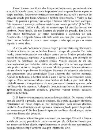 Como temos consciência das fraquezas, impurezas, pecaminosidade
e mortalidade da carne, achamos impossível aceitar que o Senhor é para o
corpo também. Poderemos entender isso melhor analisando o método de
salvação criado por Deus. Quando o Senhor Jesus nasceu, o Verbo se fez
carne. Ele passou a possuir um corpo. Quando estava na cruz, carregou
"ele mesmo em seu corpo, sobre o madeiro, os nossos pecados" (1 Pe 2.24 -
grifo do autor). Unido a ele, pela fé, nosso corpo foi crucificado com ele
também. Desse modo, ele nos libertou do poder do pecado. Em Cristo,
esse nosso tabernáculo de carne ressuscitou e ascendeu ao céu.
Atualmente, o Espírito Santo está habitando em nós, por isso podemos
dizer que o Senhor é para o nosso corpo, e não apenas para o nosso
espírito e nossa alma.
      A expressão "o Senhor é para o corpo" possui vários significados:1.
Exprime a idéia de que o Senhor livrará o corpo do pecado. De certo
modo, quase todo pecado tem relação com o corpo. Muitos pecados têm
causas fisiológicas especiais. A glutonaria e a bebedeira, por exemplo, se
baseiam na satisfação de apetites físicos. Muitos acessos de ira são
desencadeados por mal-estar físico. Aqueles que têm nervos supersensí-
veis podem se tornar frágeis e ásperos. Muitas personalidades estranhas
são resultado de problemas fisiológicos. Sabemos de inúmeros criminosos
que apresentam uma constituição física diferente das pessoas normais.
Apesar de tudo isso, o Senhor ainda é para o corpo. Se oferecermos nosso
corpo a Deus, reconhecendo-o como Senhor de tudo, e por meio da fé
reivindicarmos o cumprimento de sua promessa, veremos que ele pode
nos livrar de nós mesmos. A despeito de nossa constituição física, mesmo
apresentando fraquezas especiais, podemos vencer nossos pecados,
através do Senhor.
      2. O Senhor é também para nossas doenças físicas. Do mesmo modo
que ele destrói o pecado, cura as doenças. Ele é para qualquer problema
relacionado ao nosso corpo, e, por conseguinte, para nossas doenças
também. As enfermidades são apenas a manifestação do poder do pecado
em nosso corpo. O Senhor Jesus é capaz de nos livrar das doenças, assim
como nos liberta dos pecados.
      3. O Senhor é também para o nosso viver no corpo. Ele será a força e
a vida do corpo, permitindo que vivamos por ele. O Senhor deseja que,
em nosso caminhar diário, experimentemos o poder da sua ressurreição,
para que nosso corpo também viva por intermédio dele.
 