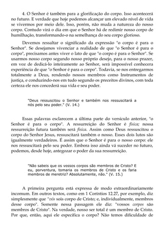 4. O Senhor é também para a glorificação do corpo. Isso acontecerá
no futuro. E verdade que hoje podemos alcançar um elevado nível de vida
se vivermos por meio dele. Isso, porém, não muda a natureza do nosso
corpo. Contudo virá o dia em que o Senhor há de redimir nosso corpo de
humilhação, transformando-o na semelhança do seu corpo glorioso.
       Devemos ressaltar o significado da expressão "o corpo é para o
Senhor". Se desejamos vivenciar a realidade de que "o Senhor é para o
corpo", precisamos antes viver o lato de que "o corpo é para o Senhor". Se
usarmos nosso corpo segundo nosso próprio desejo, para o nosso prazer,
em voz de dedicá-lo inteiramente ao Senhor, será impossível conhecera
experiência de que "o Senhor é para o corpo". Todavia, se nos entregarmos
totalmente a Deus, rendendo nossos membros como Instrumentos de
justiça, e conduzindo-nos em tudo segundo os preceitos divinos, com toda
certeza ele nos concederá sua vida e seu poder.


        "Deus ressuscitou o Senhor e também nos ressuscitará a
        nós pelo seu poder." (V. 14.)



      Essas palavras esclarecem a última parte do versículo anterior, "o
Senhor é para o corpo". A ressurreição do Senhor é física; nossa
ressurreição futura também será física. Assim como Deus ressuscitou o
corpo do Senhor Jesus, ressuscitará também o nosso. Esses dois lutos são
igualmente verdadeiros. É assim que o Senhor é para o nosso corpo: ele
nos ressuscitará pelo seu poder. Embora isso ainda vá suceder no futuro,
podemos, desde hoje, antegozar o poder da sua ressurreição.


        "Não sabeis que os vossos corpos são membros de Cristo? E
        eu, porventura, tomaria os membros de Cristo e os faria
        membros de meretriz? Absolutamente, não." (V. 15.)



     A primeira pergunta está expressa de modo extraordinariamente
incomum. Em outros textos, como em 1 Coríntios 12.27, por exemplo, diz
simplesmente que "vós sois corpo de Cristo; e, individualmente, membros
desse corpo". Somente nessa passagem ele diz: "vossos corpos são
membros de Cristo". Na verdade, nosso ser total é um membro de Cristo.
Por que, então, aqui ele especifica o corpo? Não temos dificuldade de
 