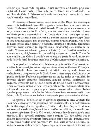 admitir que nossa vida espiritual é um membro de Cristo, pois elaé
espiritual. Como pode, então, este corpo físico ser considerado um
membro de Cristo? Estamos realmente recebendo a revelação de uma
verdade muito maravilhosa.
      Precisamos entender nossa união com Cristo. Deus não contempla
cada crente individualmente. Ele engloba a todos dentro da sua visão de
Cristo. Nenhum cristão pode existir fora de Cristo, pois é ele quem nos dá
força para o viver diário. Para Deus, a união dos crentes com Cristo é uma
realidade perfeitamente definida. O "corpo de Cristo" não é apenas uma
expressão espiritual; é um fato real. Da mesma maneira que o corpo físico
se acha unido à cabeça, nós, os crentes, estamos unidos a Cristo. Aos olhos
de Deus, nossa união com ele é perfeita, ilimitada e absoluta. Em outras
palavras, nosso espírito (o aspecto mais importante) está unido ao de
Cristo. Nossa alma acha-se ligada à de Cristo (o que constitui a união da
nossa vontade, afeição e mente com a dele), e nosso corpo ao de Cristo. Se
nossa união com Cristo é completa, como é que a parte física do nosso ser
pode ficar de fora? Se somos membros de Cristo, nosso corpo também o é.
      Sem qualquer sombra de dúvida, a perfeita união só ocorrerá por
ocasião da ressurreição futura. Apesar disso, nossa união com Cristo já é
uma realidade. Esse ensinamento é vital, pois quando tomamos
conhecimento de que o corpo de Cristo é para o nosso corpo, desfrutamos de
grande conforto. Podemos experimentar na prática todas as verdades. Se
tivermos algum distúrbio fisiológico, alguma doença, sofrimento ou
fraqueza, lembremo-nos de que o corpo de Cristo é para o nosso corpo.
Nosso corpo está unido ao dele. Consequentemente, podemos extrair vida
e força do seu corpo para suprir nossas necessidades físicas. Todos
aqueles que possuem deficiências físicas devem firmar-se nessa união com
Cristo, pela fé, e buscar no Senhor o necessário para suas carências físicas.
       O apóstolo admira-se de os coríntios ignorarem uma verdade tão
clara. Se eles tivessem compreendido esse ensinamento, teriam desfrutado
de muitas experiências espirituais. Teriam tido, também, uma atitude
responsável, dando atenção a várias advertências práticas, como a de que,
se nosso corpo é membro de Cristo, não podemos fazê-lo membro de uma
prostituta. E o apóstolo pergunta logo a seguir: "Ou não sabeis que o
homem que se une à prostituta forma um só corpo com ela? Porque, como
se diz, serão os dois uma só carne." (V. 16.) Paulo expõe a doutrina da
união de modo bastante claro. Aquele "que se une à prostituta forma um
 