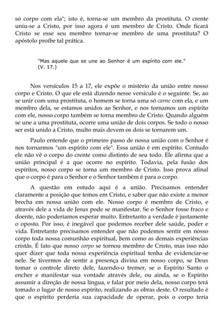 só corpo com ela"; isto é, torna-se um membro da prostituta. O crente
uniu-se a Cristo, por isso agora é um membro de Cristo. Onde ficará
Cristo se esse seu membro tornar-se membro de uma prostituta? O
apóstolo proíbe tal prática.


        "Mas aquele que se une ao Senhor é um espírito com ele."
        (V. 17.)



      Nos versículos 15 a 17, ele expõe o mistério da união entre nosso
corpo e Cristo. O que ele está dizendo nesse versículo é o seguinte. Se, ao
se unir com uma prostituta, o homem se torna uma só carne com ela, e um
membro dela, se estamos unidos ao Senhor, e nos tornamos um espírito
com ele, nosso corpo também se torna membro de Cristo. Quando alguém
se une a uma prostituta, ocorre uma união de dois corpos. Se todo o nosso
ser está unido a Cristo, multo mais devem os dois se tornarem um.
      Paulo entende que o primeiro passo de nossa união com o Senhor é
nos tornarmos "um espírito com ele". Essa união é em espírito. Contudo
ele não vê o corpo do crente como distinto de seu todo. Ele afirma que a
união principal é a que ocorre no espírito. Todavia, pela fusão dos
espíritos, nosso corpo se torna um membro de Cristo. Isso prova afinal
que o corpo é para o Senhor e o Senhor também é para o corpo.
      A questão em estudo aqui é a união. Precisamos entender
claramente a posição que temos em Cristo, e saber que não existe a menor
brecha em nossa união com ele. Nosso corpo é membro de Cristo, e
através dele a vida de Jesus pode se manifestar. Se o Senhor fosse fraco e
doente, não poderíamos esperar muito. Entretanto a verdade é justamente
o oposto. Por isso, é inegável que podemos receber dele saúde, poder e
vida. Entretanto precisamos entender que não podemos sentir em nosso
corpo toda nossa comunhão espiritual, bem como as demais experiências
cristãs. É fato que nosso corpo se tornou membro de Cristo, mas isso não
quer dizer que toda nossa experiência espiritual tenha de evidenciar-se
nele. Se tivermos de sentir a presença divina em nosso corpo, se Deus
tomar o controle direto dele, fazendo-o tremer, se o Espírito Santo o
encher e manifestar sua vontade através dele, ou ainda, se o Espírito
assumir a direção de nossa língua, e falar por meio dela, nosso corpo terá
tomado o lugar de nosso espírito, realizando as obras deste. O resultado é
que o espírito perderia sua capacidade de operar, pois o corpo teria
 