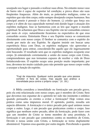 usurpado seu lugar e passado a realizar suas obras. No entanto nosso vaso
de barro não é capaz de suportar tal condição; a prova disso são suas
freqüentes fraquezas. Além do mais, as potestades malignas, como os
espíritos que não têm corpo, estão sempre desejando corpos humanos. Seu
principal anseio é possuir o físico do homem. (.) cristão que força seu
corpo a ir além de sua capacidade normal está dando lugar à atuação dos
espíritos malignos. Isso se harmoniza com as leis que regem o mundo
espiritual. Se acharmos que Deus e seu Espírito vão ter comunhão conosco
por meio do corpo, naturalmente ficaremos na expectativa de que essa
comunhão ocorra. Entretanto Deus e seu Espírito nunca se comunicam
diretamente com nosso corpo. O Senhor se comunica com o espírito do
crente por meio do seu Espírito. Se alguém insistir em buscar uma
experiência física com Deus, os espíritos malignos vão aproveitar a
oportunidade para entrar, concedendo-lhe aquilo que ele ingenuamente
está buscando. O resultado será que os espíritos malignos ocuparão esse
corpo. Já entendendo corretamente a união do nosso corpo com Cristo,
compreendemos que nos tornamos capazes de receber a vida de Deus
fortalecendo-nos. O espírito ocupa uma posição muito importante; por
isso, devemos ter muito cuidado para não permitir que nosso corpo venha
a usurpar a função do espírito.


        "Fugi da impureza. Qualquer outro pecado que uma pessoa
        cometer é fora do corpo; mas aquele que pratica a
        imoralidade peca contra o próprio corpo." (V. 18.)



      A Bíblia considera a imoralidade ou fornicação um pecado grave,
pois ela está relacionada com nosso corpo, que é membro de Cristo. Será
que devemos nos espantar de o apóstolo ter sido tão insistente e enfático
quando persuadiu os crentes a evitar a fornicação? Hoje vemos essa
prática como uma impureza moral. O apóstolo, porém, ressalta um
aspecto diferente. A fornicação é o único pecado pelo qual unimos nosso
corpo a outro. Logo, é um pecado que praticamos contra o corpo. Isso
significa que nenhum outro pecado, além da fornicação, pode fazer com
que um membro de Cristo se torne membro de uma prostituta. A
fornicação é um pecado que cometemos contra os membros de Cristo,
Devido à nossa união com Cristo, a fornicação se torna duplamente
abominável. Vejamos essa questão por outro ângulo. Percebendo o quanto
 