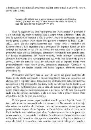 a fornicação é abominável, podemos avaliar como é real a união do nosso
corpo com Cristo.


        "Acaso, não sabeis que o vosso corpo é santuário do Espírito
        Santo, que está em vós, o qual tendes da parte de Deus, e
        que não sois de vós mesmos?" (V. 19.)



      Essa é a segunda vez que Paulo pergunta "Não sabeis?" A primeira é
a do versículo 15, onde ele reforça que o corpo é para o Senhor. Agora ele
está se referindo ao "Senhor é para o corpo". Paulo se expressara antes de
modo geral, dizendo "Não sabeis vós que sois o templo de Deus" (3.16 -
ARC). Aqui ele diz especificamente que "vosso corpo é santuário do
Espírito Santo". Isso significa que a presença do Espírito Santo em nós
começa no espírito e vai até ao corpo. Se acharmos que o corpo é o
principal lugar de sua habitação, estaremos cometendo um grande erro.
Ele habita inicialmente em nosso espírito, onde mantém comunhão
conosco. Entretanto isso não impede que sua vida flua do espírito para o
corpo, a fim de torná-lo vivo. Se acharmos que o Espírito Santo vem
principalmente sobre nosso corpo, estaremos enganados. Contudo, se
crermos que ele habita apenas em nosso espírito, também seremos
prejudicados.
      Precisamos entender bem o lugar do corpo no plano redentor de
Deus. Cristo afasta do pecado o nosso corpo físico para que possamos ser
cheios com o Espírito Santo, tornando-nos instrumentos dele. Ele morreu,
ressuscitou e foi glorificado; por isso, pode dar do seu Santo Espírito ao
nosso corpo. Anteriormente, era a vida de nossa alma que impregnava
nosso corpo. Agora é seu Espírito quem o permeia. A vida dele fluirá para
cada um dos nossos membros, e ele nos dará vida e poder muito mais
abundantemente do que imaginamos.
      É fato que o nosso corpo constitui templo para o Espírito Santo. E
isso pode se tornar uma realidade em nosso viver. No entanto muitos hoje
são como os crentes de Corinto, que se esqueceram dessa gloriosa
possibilidade. Apesar de o Espírito de Deus habitar neles, é como se o
Espírito Santo não existisse para eles. Precisamos exercitar a fé para crer
nessa verdade, reconhecê-la e aceitá-la. Se o fizermos, descobriremos que
o Espírito vai comunicar não apenas a santidade, a alegria, a justiça e o
amor de Cristo à nossa alma, mas também concederá vida, poder, saúde e
 