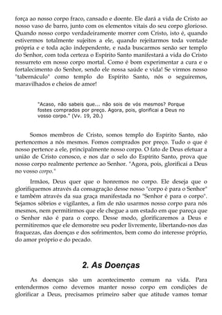 força ao nosso corpo fraco, cansado e doente. Ele dará a vida de Cristo ao
nosso vaso de barro, junto com os elementos vitais do seu corpo glorioso.
Quando nosso corpo verdadeiramente morrer com Cristo, isto é, quando
estivermos totalmente sujeitos a ele, quando rejeitarmos toda vontade
própria e e toda ação independente, e nada buscarmos senão ser templo
do Senhor, com toda certeza o Espírito Santo manifestará a vida do Cristo
ressurreto em nosso corpo mortal. Como é bom experimentar a cura e o
fortalecimento do Senhor, sendo ele nossa saúde e vida! Se virmos nosso
"tabernáculo" como templo do Espírito Santo, nós o seguiremos,
maravilhados e cheios de amor!


        "Acaso, não sabeis que... não sois de vós mesmos? Porque
        fostes comprados por preço. Agora, pois, glorificai a Deus no
        vosso corpo." (Vv. 19, 20.)



      Somos membros de Cristo, somos templo do Espírito Santo, não
pertencemos a nós mesmos. Fomos comprados por preço. Tudo o que é
nosso pertence a ele, principalmente nosso corpo. O fato de Deus efetuar a
união de Cristo conosco, e nos dar o selo do Espírito Santo, prova que
nosso corpo realmente pertence ao Senhor. "Agora, pois, glorificai a Deus
no vosso corpo."
       Irmãos, Deus quer que o honremos no corpo. Ele deseja que o
glorifiquemos através da consagração desse nosso "corpo é para o Senhor"
e também através da sua graça manifestada no "Senhor é para o corpo".
Sejamos sóbrios e vigilantes, a fim de não usarmos nosso corpo para nós
mesmos, nem permitirmos que ele chegue a um estado em que pareça que
o Senhor não é para o corpo. Desse modo, glorificaremos a Deus e
permitiremos que ele demonstre seu poder livremente, libertando-nos das
fraquezas, das doenças e dos sofrimentos, bem como do interesse próprio,
do amor próprio e do pecado.



                          2. As Doenças
       As doenças são um acontecimento comum na vida. Para
entendermos como devemos manter nosso corpo em condições de
glorificar a Deus, precisamos primeiro saber que atitude vamos tomar
 
