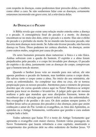 com respeito às doenças, como poderemos tirar proveito delas, e também
como obter a cura. Se não soubermos lidar com as doenças, certamente
estaremos incorrendo em grave erro, tal a relevância delas.



     AS DOENÇAS E O PECADO
     A Bíblia revela que existe uma relação muito estreita entre a doença
e o pecado. A conseqüência final do pecado é a morte. As doenças
encontram-se no meio dos dois, entre o pecado e a morte. Elas são o efeito
do pecado e o prelúdio da morte. Se no mundo não houvesse pecado, não
haveria nem doenças nem morte. Se Adão não tivesse pecado, não haveria
doença na Terra. Disso podemos ter certeza absoluta. As doenças, assim
como outros males, surgiram por causa do pecado.
      Os seres humanos possuem duas naturezas: a física e a não física.
Ambas sofreram com a queda do homem. O espírito e a alma foram
prejudicados pelo pecado, e o corpo foi invadido por doenças. O pecado
do espírito e da alma, juntamente com as doenças do corpo, comprovam
que o homem tem de morrer.
      Quando o Senhor Jesus veio ao mundo para nos salvar, ele não
apenas perdoou o pecado do homem, mas também curou o corpo deste.
Ele salvou tanto o corpo como a alma. No início do seu ministério, ele
curou as enfermidades. Ao completar sua obra na cruz, ele se tornou
propiciação para os nossos pecados. Atentemos para o número de pessoas
doentes que ele curou quando estava aqui na Terra! Mostrava-se sempre
pronto para tocar os doentes e levantá-los. A julgar pelo que ele mesmo
realizou e pelo que mandou que seus discípulos fizessem, temos de
reconhecer que a salvação que ele provê inclui a cura das enfermidades.
Seu evangelho é de perdão e de cura. Os dois andam sempre juntos. O
Senhor Jesus salva as pessoas dos pecados e das doenças, para que assim
conheçam o amor do Pai. Lendo os evangelhos, os Atos dos Apóstolos, as
epístolas ou o Antigo Testamento, verificamos que perdão e cura andam
sempre lado a lado.
     Todos sabemos que Isaías 53 é o texto do Antigo Testamento que
apresenta o evangelho com maior clareza. Existem várias passagens do
Novo Testamento que fazem referência a esse capítulo, mostrando o
cumprimento das profecias dele na obra redentora do Senhor Jesus. "O
 