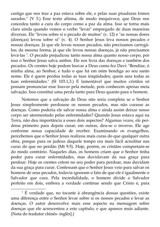 castigo que nos traz a paz estava sobre ele, e pelas suas pisaduras fomos
sarados." (V 5.) Esse texto afirma, de modo inequívoco, que Deus nos
concedeu tanto a cura do corpo como a paz da alma. Isso se torna mais
claro ainda quando vemos o verbo "levar" empregado de duas maneiras
diversas. Ele "levou sobre si o pecado de muitos" (v. 12) e "as nossas dores
(doenças) levou sobre si" (v. 4). O Senhor Jesus leva nossos pecados e
nossas doenças. Já que ele levou nossos pecados, não precisamos carregá-
los; da mesma forma, já que ele levou nossas doenças, já não precisamos
levá-las 1. O pecado prejudicou tanto nossa alma quanto nosso corpo, por
isso o Senhor Jesus salva ambos. Ele nos livra das doenças e também dos
pecados. Os crentes hoje podem louvar a Deus como fez Davi: "Bendize, ó
minha alma, ao Senhor, e tudo o que há em mim bendiga ao seu santo
nome. Ele é quem perdoa todas as tuas iniqüidades; quem sara todas as
tuas enfermidades." (Sl 103.1,3.) E lamentável que muitos cristãos só
possam pronunciar esse louvor pela metade, pois conhecem apenas meia
salvação. Isso constitui uma perda tanto para Deus quanto para o homem.
      Notemos que a salvação de Deus não seria completa se o Senhor
Jesus simplesmente perdoasse os nossos pecados, mas não curasse as
doenças. Como poderia ele salvar nossa alma e ainda assim deixar nosso
corpo ser atormentado pelas enfermidades? Quando Jesus estava aqui na
Terra, não deu importância a esses dois aspectos? Algumas vezes, ele per-
doou primeiro para depois curar; em outras, deu-se o inverso. Ele age
conforme nossa capacidade de receber. Examinando os evangelhos,
percebemos que o Senhor Jesus realizou mais curas do que qualquer outra
obra, porque para os judeus daquele tempo era mais fácil acreditar nas
curas do que no perdão (Mt 9.5). Hoje, porém, os cristãos comportam-se
do modo contrário. Naqueles dias, os homens criam que o Senhor tinha
poder para curar enfermidades, mas duvidavam da sua graça para
perdoar. Hoje os crentes crêem no seu poder para perdoar, mas duvidam
da sua graça para curar. Confessam que o Senhor Jesus veio para salvar os
homens de seus pecados, todavia ignoram o fato de que ele é igualmente o
Salvador que cura. Pela incredulidade, o homem divide o Salvador
perfeito em dois, embora a verdade continue sendo que Cristo é, para
     1
       É verdade que, no tocante à abrangência dessas questões, existe
uma diferença entre o Senhor levar sobre si os nossos pecados e levar as
doenças. O autor desenvolve mais esse aspecto na mensagem sobre
doenças que ele acrescentou a este capítulo, e que aparece mais adiante.
(Nota do tradutor chinês- inglês].)
 