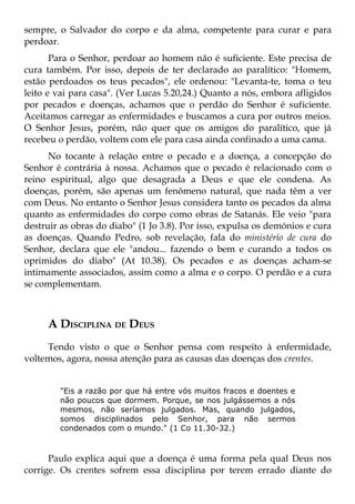 sempre, o Salvador do corpo e da alma, competente para curar e para
perdoar.
       Para o Senhor, perdoar ao homem não é suficiente. Este precisa de
cura também. Por isso, depois de ter declarado ao paralítico: "Homem,
estão perdoados os teus pecados", ele ordenou: "Levanta-te, toma o teu
leito e vai para casa". (Ver Lucas 5.20,24.) Quanto a nós, embora afligidos
por pecados e doenças, achamos que o perdão do Senhor é suficiente.
Aceitamos carregar as enfermidades e buscamos a cura por outros meios.
O Senhor Jesus, porém, não quer que os amigos do paralítico, que já
recebeu o perdão, voltem com ele para casa ainda confinado a uma cama.
      No tocante à relação entre o pecado e a doença, a concepção do
Senhor é contrária à nossa. Achamos que o pecado é relacionado com o
reino espiritual, algo que desagrada a Deus e que ele condena. As
doenças, porém, são apenas um fenômeno natural, que nada têm a ver
com Deus. No entanto o Senhor Jesus considera tanto os pecados da alma
quanto as enfermidades do corpo como obras de Satanás. Ele veio "para
destruir as obras do diabo" (1 Jo 3.8). Por isso, expulsa os demónios e cura
as doenças. Quando Pedro, sob revelação, fala do ministério de cura do
Senhor, declara que ele "andou... fazendo o bem e curando a todos os
oprimidos do diabo" (At 10.38). Os pecados e as doenças acham-se
intimamente associados, assim como a alma e o corpo. O perdão e a cura
se complementam.



     A DISCIPLINA DE DEUS
     Tendo visto o que o Senhor pensa com respeito à enfermidade,
voltemos, agora, nossa atenção para as causas das doenças dos crentes.


        "Eis a razão por que há entre vós muitos fracos e doentes e
        não poucos que dormem. Porque, se nos julgássemos a nós
        mesmos, não seríamos julgados. Mas, quando julgados,
        somos disciplinados pelo Senhor, para não sermos
        condenados com o mundo." (1 Co 11.30-32.)



      Paulo explica aqui que a doença é uma forma pela qual Deus nos
corrige. Os crentes sofrem essa disciplina por terem errado diante do
 