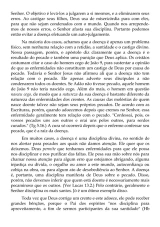 Senhor. O objetivo é levá-los a julgarem a si mesmos, e a eliminarem seus
erros. Ao castigar seus filhos, Deus usa de misericórdia para com eles,
para que não sejam condenados com o mundo. Quando nos arrepende-
mos de nossos erros, o Senhor afasta sua disciplina. Portanto podemos
então evitar a doença efetuando um auto-julgamento.
       Na maioria dos casos, achamos que a doença é apenas um problema
físico, sem nenhuma relação com a retidão, a santidade e o castigo divino.
Nessa passagem, porém, o apóstolo diz claramente que a doença é o
resultado do pecado e também uma punição que Deus aplica. Os cristãos
costumam citar o caso do homem cego de João 9, para sustentar a opinião
de que as enfermidades não constituem um castigo de Deus por causa do
pecado. Todavia o Senhor Jesus não afirmou ali que a doença não tem
relação com o pecado. Ele apenas adverte seus discípulos a não
condenarem todos os doentes. Se Adão não tivesse pecado, aquele homem
de João 9 não teria nascido cego. Além do mais, o homem em questão
nasceu cego, de modo que a natureza da sua doença é bastante diferente da
natureza das enfermidades dos crentes. As causas das moléstias de quem
nasce doente talvez não sejam seus próprios pecados. De acordo com as
Escrituras, porém, quando adoecemos depois que cremos no Senhor, essa
enfermidade geralmente tem relação com o pecado. "Confessai, pois, os
vossos pecados uns aos outros e orai uns pelos outros, para serdes
curados." (Tg 5.16.) A cura só ocorrerá depois que o enfermo confessar seu
pecado, que é a raiz da doença.
      Em muitos casos, a doença é uma disciplina divina, no sentido de
nos alertar para pecados aos quais não damos atenção. Ele quer que os
deixemos. Deus permite que tenhamos enfermidades para que ele possa
nos disciplinar e nos purificar das faltas. Ele pesa sua mão sobre nós para
chamar nossa atenção para algum erro que estejamos abrigando, alguma
injustiça ou dívida, o orgulho ou amor a este mundo, autoconfiança ou
cobiça na obra, ou para algum ato de desobediência ao Senhor. A doença
é, portanto, uma disciplina manifesta de Deus sobre o pecado. Disso,
porém, não devemos inferir que quem está doente é necessariamente mais
pecaminoso que os outros. (Ver Lucas 13.2.) Pelo contrário, geralmente o
Senhor disciplina os mais santos. Jó é um ótimo exemplo disso.
     Toda vez que Deus corrige um crente e este adoece, ele pode receber
grandes bênçãos, porque o Pai dos espíritos "nos disciplina para
aproveitamento, a fim de sermos participantes da sua santidade" (Hb
 