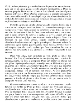 12.10). A doença faz com que nos lembremos do passado e o examinemos,
para ver se há algum pecado oculto, alguma desobediência a Deus ou
vontade própria. Desse modo, podemos ficar sabendo se existe alguma
barreira entre nós e Deus. Quando examinamos o coração, enxergamos
como nossa vida tem sido dominada pelo ego, e se acha muito distante da
santidade do Senhor. Esses exercícios espirituais nos capacitam a crescer
espiritualmente e a obter a cura de Deus.
      Portanto a primeira atitude a tomar quando estamos doentes não é
correr de um lado para outro em busca da cura ou dos meios para isso.
Tampouco devemos ficar ansiosos ou temerosos. O que temos de fazer é
nos abrir inteiramente à luz de Deus, e nos submetermos a um exame,
com o desejo sincero de saber se o castigo se deve a algum erro que
praticamos. Devemos julgar a nós mesmos. Assim o Espírito Santo nos
mostrará em que temos falhado. Depois, teremos de confessar e
abandonar imediatamente tudo aquilo que o Espírito Santo nos indicar. Se
cometemos algum pecado que prejudicou outras pessoas, devemos fazer o
máximo para repará-lo, crendo também que Deus nos aceitou. Precisamos
oferecer-nos novamente a ele, dispostos a obedecer plenamente à sua
vontade.
      Deus "não aflige, nem entristece de bom grado os filhos dos
homens" (Lm 3.33). Quando o Senhor vê que já atingimos o objetivo do
autojulgamento, ele cessa a disciplina. Deus tem prazer em afastar sua
disciplina, depois que ela cumpriu seus objetivos. A Bíblia afirma que, se
julgarmos a nós mesmos, não seremos julgados. Deus quer que fiquemos
livres do pecado e do ego. Quando alcançamos esse objetivo, a doença
desaparece, porque esta já realizou sua missão. O que precisamos
compreender hoje é que Deus nos castiga com um propósito específico.
Por isso, devemos permitir sempre que o Espírito Santo nos revele nossos
pecados, a fim de atingirmos o alvo divino, e não precisemos mais de
disciplina. Aí então Deus nos cura.
      Quando confessamos nossos pecados e os abandonamos, crendo
também no perdão de Deus, podemos confiar nas promessas divinas,
acreditando, sem nenhum temor, que ele vai nos curar. Com a consciência
livre de acusação, temos ousadia para nos aproximar de Deus e receber
sua graça. Quando nos achamos separados dele, temos dificuldade para
crer, ou então nem temos coragem para isso. Contudo, depois que
abandonamos o pecado e recebemos o perdão, temos livre acesso à
 