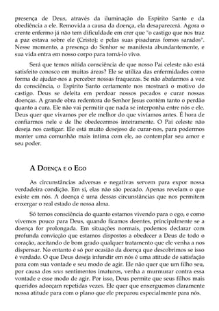 presença de Deus, através da iluminação do Espírito Santo e da
obediência a ele. Removida a causa da doença, ela desaparecerá. Agora o
crente enfermo já não tem dificuldade em crer que "o castigo que nos traz
a paz estava sobre ele (Cristo); e pelas suas pisaduras fomos sarados".
Nesse momento, a presença do Senhor se manifesta abundantemente, e
sua vida entra em nosso corpo para torná-lo vivo.
       Será que temos nítida consciência de que nosso Pai celeste não está
satisfeito conosco em muitas áreas? Ele se utiliza das enfermidades como
forma de ajudar-nos a perceber nossas fraquezas. Se não abafarmos a voz
da consciência, o Espírito Santo certamente nos mostrará o motivo do
castigo. Deus se deleita em perdoar nossos pecados e curar nossas
doenças. A grande obra redentora do Senhor Jesus contém tanto o perdão
quanto a cura. Ele não vai permitir que nada se interponha entre nós e ele.
Deus quer que vivamos por ele melhor do que vivíamos antes. É hora de
confiarmos nele e de lhe obedecermos inteiramente. O Pai celeste não
deseja nos castigar. Ele está muito desejoso de curar-nos, para podermos
manter uma comunhão mais íntima com ele, ao contemplar seu amor e
seu poder.



     A DOENÇA E O EGO
      As circunstâncias adversas e negativas servem para expor nossa
verdadeira condição. Em si, elas não são pecado. Apenas revelam o que
existe em nós. A doença é uma dessas circunstâncias que nos permitem
enxergar o real estado de nossa alma.
      Só temos consciência do quanto estamos vivendo para o ego, e como
vivemos pouco para Deus, quando ficamos doentes, principalmente se a
doença for prolongada. Em situações normais, podemos declarar com
profunda convicção que estamos dispostos a obedecer a Deus de todo o
coração, aceitando de bom grado qualquer tratamento que ele venha a nos
dispensar. No entanto é só por ocasião da doença que descobrimos se isso
é verdade. O que Deus deseja infundir em nós é uma atitude de satisfação
para com sua vontade e seu modo de agir. Ele não quer que um filho seu,
por causa dos seus sentimentos imaturos, venha a murmurar contra essa
vontade e esse modo de agir. Por isso, Deus permite que seus filhos mais
queridos adoeçam repetidas vezes. Ele quer que enxerguemos claramente
nossa atitude para com o plano que ele preparou especialmente para nós.
 