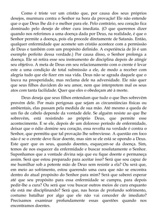 Como é triste ver um cristão que, por causa dos seus próprios
desejos, murmura contra o Senhor na hora da provação! Ele não entende
que o que Deus lhe dá é o melhor para ele. Pelo contrário, seu coração fica
dominado pelo desejo de obter cura imediata. (O que queremos dizer
quando nos referimos a uma doença dada por Deus, na realidade, é que o
Senhor permite a doença, pois ela procede diretamente de Satanás. Então,
qualquer enfermidade que acomete um cristão acontece com a permissão
de Deus e também com um propósito definido. A experiência de Jó é um
exemplo perfeito dessa verdade.) Por causa disso, o Senhor prolonga a
doença. Ele só retira esse seu instrumento de disciplina depois de atingir
seu objetivo. A meta de Deus em seu relacionamento com o crente é levar
este a uma condição de total submissão a ele, de modo a receber com
alegria tudo que ele fizer em sua vida. Deus não se agrada daquele que o
louva na prosperidade, mas reclama dele na adversidade. Ele não quer
que seus filhos duvidem do seu amor, nem que interpretem mal os seus
atos com tanta facilidade. Quer que eles o obedeçam até à morte.
      Deus deseja que seus filhos entendam que tudo o que lhes sobrevêm
provém dele. Por mais perigosas que sejam as circunstâncias físicas ou
ambientais, elas passam pela medida de sua mão. Até mesmo a queda de
um fio de cabelo depende da vontade dele. Se alguém resiste ao que lhe
sobrevêm, está resistindo ao próprio Deus, que permite esse
acontecimento. E se ele, depois de um doloroso período de enfermidade,
deixar que o ódio domine seu coração, essa revolta na verdade é contra o
Senhor, que permitiu que tal provação lhe sobreviesse. A questão em foco
não é se o crente deve ficar doente, mas sim se ele está se opondo a Deus.
Este quer que os seus, quando doentes, esqueçam-se da doença. Sim,
temos de nos esquecer da enfermidade e buscar resolutamente o Senhor.
Suponhamos que a vontade divina seja que eu fique doente e permaneça
assim. Será que estou preparado para aceitar isso? Será que sou capaz de
me humilhar sob a potente mão de Deus sem resistir a ela? Ou será que,
em meio ao sofrimento, estou querendo uma cura que não se encontra
dentro do atual propósito do Senhor para mim? Será que saberei esperar
até que seu propósito para essa enfermidade se cumpra, para depois
pedir-lhe a cura? Ou será que vou buscar outros meios de cura enquanto
ele está me disciplinando? Será que, nas horas de profundo sofrimento,
costumo batalhar por algo que ele não vai conceder de imediato?
Precisamos examinar profundamente essas questões quando nos
encontramos doentes.
 
