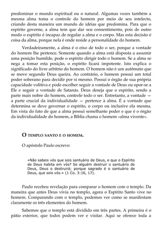 predominar o mundo espiritual ou o natural. Algumas vezes também a
mesma alma toma o controle do homem por meio de seu intelecto,
criando desta maneira um mundo de idéias que predomina. Para que o
espírito governe, a alma tem que dar seu consentimento, pois de outro
modo o espírito é incapaz de regular a alma e o corpo. Mas esta decisão é
coisa da alma, porque nela é onde reside a personalidade do homem.
      Verdadeiramente, a alma é o eixo de todo o ser, porque a vontade
do homem lhe pertence. Somente quando a alma está disposta a assumir
uma posição humilde, pode o espírito dirigir todo o homem. Se a alma se
nega a tomar esta posição, o espírito ficará impotente. Isto explica o
significado do livre arbítrio do homem. O homem não é um autômato que
se move segundo Deus queira. Ao contrário, o homem possui um total
poder soberano para decidir por si mesmo. Possui o órgão de sua própria
capacidade volitiva e pode escolher seguir a vontade de Deus ou opor-se a
Ele e seguir a vontade de Satanás. Deus deseja que o espírito, sendo a
parte mais nobre do homem, controle todo o ser. Entretanto, a vontade —
a parte crucial da individualidade — pertence à alma. É a vontade que
determina se deve governar o espírito, o corpo ou inclusive ela mesma.
Em vista do fato de que a alma possui semelhante poder e que é o órgão
da individualidade do homem, a Bíblia chama o homem «alma vivente».



     O TEMPLO SANTO E O HOMEM.
     O apóstolo Paulo escreve:


        «Não sabeis vós que sois santuário de Deus, e que o Espírito
        de Deus habita em vós? Se alguém destruir o santuário de
        Deus, Deus o destruirá; porque sagrado é o santuário de
        Deus, que sois vós.» (1 Co. 3:16, 17).



      Paulo recebeu revelação para comparar o homem com o templo. Da
maneira que antes Deus vivia no templo, agora o Espírito Santo vive no
homem. Comparando com o templo, podemos ver como se manifestam
claramente os três elementos do homem.
      Sabemos que o templo está dividido em três partes. A primeira é o
pátio exterior, que todos podem ver e visitar. Aqui se oferece toda a
 