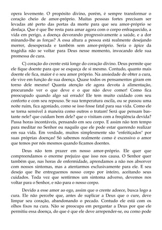 opera levemente. O propósito divino, porém, é sempre transformar o
coração cheio de amor-próprio. Muitas pessoas fortes precisam ser
levadas até perto das portas da morte para que seu amor-próprio se
desfaça. Que é que lhe resta para amar agora com o corpo enfraquecido, a
vida em perigo, a doença devorando progressivamente a saúde, e a dor
minando-lhe as forças? A essa altura a pessoa está realmente desejando
morrer, desesperada e também sem amor-próprio. Seria o ápice da
tragédia não se voltar para Deus nesse momento, invocando dele sua
promessa de cura.
       C) coração do crente está longe do coração divino. Deus permite que
ele fique doente para que se esqueça de si mesmo. Contudo, quanto mais
doente ele fica, maior é o seu amor próprio. Na ansiedade de obter a cura,
ele vive em função de sua doença. Quase todos os pensamentos giram em
torno dele mesmo! Quanta atenção ele agora devota à alimentação,
procurando ver o que deve e o que não deve comer! Como fica
preocupado quando algo sai errado! Ele tem muito cuidado com seu
conforto e com seu repouso. Se sua temperatura oscila, ou se passou uma
noite ruim, fica agoniado, como se isso fosse fatal para sua vida. Como ele
se torna sensível à maneira como outros o tratam! Será que pensam bas-
tante nele? que cuidam bem dele? que o visitam com a freqüência devida?
Passa horas incontáveis, pensando em seu corpo. E assim não tem tempo
para meditar no Senhor ou naquilo que ele pode estar querendo realizar
em sua vida. Em verdade, muitos simplesmente são "enfeitiçados" por
suas próprias doenças! Só sabemos realmente como é excessivo o amor
que temos por nós mesmos quando ficamos doentes.
      Deus não tem prazer em nosso amor-próprio. Ele quer que
compreendamos o enorme prejuízo que isso nos causa. O Senhor quer
também que, nas horas de enfermidade, aprendamos a não nos absorver
com nossos sintomas, mas a atentarmos exclusivamente para ele. E seu
desejo que lhe entreguemos nosso corpo por inteiro, aceitando seus
cuidados. Toda vez que sentirmos um sintoma adverso, devemos nos
voltar para o Senhor, e não para o nosso corpo.
      Devido a esse amor ao ego, assim que o crente adoece, busca logo a
cura. Ele não percebe que, antes de suplicar a Deus que o cure, deve
limpar seu coração, abandonando o pecado. Contudo ele está com os
olhos fixos na cura. Não se preocupa em perguntar a Deus por que ele
permitiu essa doença, do que é que ele deve arrepender-se, ou como pode
 