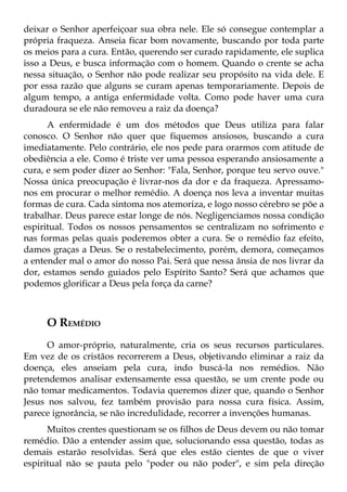 deixar o Senhor aperfeiçoar sua obra nele. Ele só consegue contemplar a
própria fraqueza. Anseia ficar bom novamente, buscando por toda parte
os meios para a cura. Então, querendo ser curado rapidamente, ele suplica
isso a Deus, e busca informação com o homem. Quando o crente se acha
nessa situação, o Senhor não pode realizar seu propósito na vida dele. E
por essa razão que alguns se curam apenas temporariamente. Depois de
algum tempo, a antiga enfermidade volta. Como pode haver uma cura
duradoura se ele não removeu a raiz da doença?
      A enfermidade é um dos métodos que Deus utiliza para falar
conosco. O Senhor não quer que fiquemos ansiosos, buscando a cura
imediatamente. Pelo contrário, ele nos pede para orarmos com atitude de
obediência a ele. Como é triste ver uma pessoa esperando ansiosamente a
cura, e sem poder dizer ao Senhor: "Fala, Senhor, porque teu servo ouve."
Nossa única preocupação é livrar-nos da dor e da fraqueza. Apressamo-
nos em procurar o melhor remédio. A doença nos leva a inventar muitas
formas de cura. Cada sintoma nos atemoriza, e logo nosso cérebro se põe a
trabalhar. Deus parece estar longe de nós. Negligenciamos nossa condição
espiritual. Todos os nossos pensamentos se centralizam no sofrimento e
nas formas pelas quais poderemos obter a cura. Se o remédio faz efeito,
damos graças a Deus. Se o restabelecimento, porém, demora, começamos
a entender mal o amor do nosso Pai. Será que nessa ânsia de nos livrar da
dor, estamos sendo guiados pelo Espírito Santo? Será que achamos que
podemos glorificar a Deus pela força da carne?



     O REMÉDIO
      O amor-próprio, naturalmente, cria os seus recursos particulares.
Em vez de os cristãos recorrerem a Deus, objetivando eliminar a raiz da
doença, eles anseiam pela cura, indo buscá-la nos remédios. Não
pretendemos analisar extensamente essa questão, se um crente pode ou
não tomar medicamentos. Todavia queremos dizer que, quando o Senhor
Jesus nos salvou, fez também provisão para nossa cura física. Assim,
parece ignorância, se não incredulidade, recorrer a invenções humanas.
      Muitos crentes questionam se os filhos de Deus devem ou não tomar
remédio. Dão a entender assim que, solucionando essa questão, todas as
demais estarão resolvidas. Será que eles estão cientes de que o viver
espiritual não se pauta pelo "poder ou não poder", e sim pela direção
 