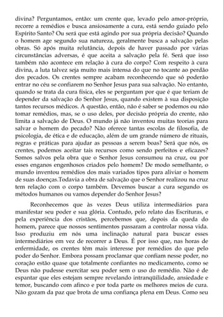 divina? Perguntamos, então: um crente que, levado pelo amor-próprio,
recorre a remédios e busca ansiosamente a cura, está sendo guiado pelo
Espírito Santo? Ou será que está agindo por sua própria decisão? Quando
o homem age segundo sua natureza, geralmente busca a salvação pelas
obras. Só após muita relutância, depois de haver passado por várias
circunstâncias adversas, é que aceita a salvação pela fé. Será que isso
também não acontece em relação à cura do corpo? Com respeito à cura
divina, a luta talvez seja muito mais intensa do que no tocante ao perdão
dos pecados. Os crentes sempre acabam reconhecendo que só poderão
entrar no céu se confiarem no Senhor Jesus para sua salvação. No entanto,
quando se trata da cura física, eles se perguntam por que é que teriam de
depender da salvação do Senhor Jesus, quando existem à sua disposição
tantos recursos médicos. A questão, então, não é saber se podemos ou não
tomar remédios, mas, se o uso deles, por decisão própria do crente, não
limita a salvação de Deus. O mundo já não inventou muitas teorias para
salvar o homem do pecado? Não oferece tantas escolas de filosofia, de
psicologia, de ética e de educação, além de um grande número de rituais,
regras e práticas para ajudar as pessoas a serem boas? Será que nós, os
crentes, podemos aceitar tais recursos como sendo perfeitos e eficazes?
Somos salvos pela obra que o Senhor Jesus consumou na cruz, ou por
esses enganos engenhosos criados pelo homem? De modo semelhante, o
mundo inventou remédios dos mais variados tipos para aliviar o homem
de suas doenças.Todavia a obra de salvação que o Senhor realizou na cruz
tem relação com o corpo também. Devemos buscar a cura segundo os
métodos humanos ou vamos depender do Senhor Jesus?
      Reconhecemos que às vezes Deus utiliza intermediários para
manifestar seu poder e sua glória. Contudo, pelo relato das Escrituras, e
pela experiência dos cristãos, percebemos que, depois da queda do
homem, parece que nossos sentimentos passaram a controlar nossa vida.
Isso produziu em nós uma inclinação natural para buscar esses
intermediários em vez de recorrer a Deus. É por isso que, nas horas de
enfermidade, os crentes têm mais interesse por remédios do que pelo
poder do Senhor. Embora possam proclamar que confiam nesse poder, no
coração estão quase que totalmente confiantes no medicamento, como se
Deus não pudesse exercitar seu poder sem o uso do remédio. Não é de
espantar que eles estejam sempre revelando intranqüilidade, ansiedade e
temor, buscando com afinco e por toda parte os melhores meios de cura.
Não gozam da paz que brota de uma confiança plena em Deus. Como seu
 