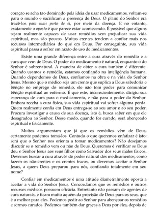 coração se acha tão dominado pela idéia de usar medicamentos, voltam-se
para o mundo e sacrificam a presença de Deus. O plano do Senhor era
trazê-los para mais perto de si, por meio da doença. E no entanto,
exatamente o oposto é que parece estar acontecendo. É possível que alguns
sejam realmente capazes de usar remédios sem prejudicar sua vida
espiritual, mas são poucos. Muitos crentes tendem a confiar mais nos
recursos intermediários do que em Deus. Por conseguinte, sua vida
espiritual passa a sofrer em razão do uso de medicamentos.
      Existe uma grande diferença entre a cura através do remédio e a
cura que vem de Deus. O poder do medicamento é natural, enquanto o do
Senhor é sobrenatural. A maneira de obter a cura também é diferente.
Quando usamos o remédio, estamos confiando na inteligência humana.
Quando dependemos de Deus, confiamos na obra e na vida do Senhor
Jesus. Mesmo que o médico seja um crente que suplica a Deus sabedoria e
bênção no emprego do remédio, ele não tom poder para comunicar
bênção espiritual ao enfermo. É que este, inconscientemente, dirigiu sua
esperança de cura para o medicamento, e não para o poder do Senhor.
Embora receba a cura física, sua vida espiritual vai sofrer alguma perda.
Quem realmente confia em Deus entrega-se ao seu amor e ao seu poder.
Procura investigar a causa de sua doença, isto é, busca saber em que ele
desagradou ao Senhor. Desse modo, quando for curado, será abençoado
espiritual e fisicamente.
      Muitos argumentam que já que os remédios vêm de Deus,
certamente podemos tomá-los. Contudo o que queremos enfatizar é isto:
será que o Senhor nos orienta a tomar medicamentos? Não desejamos
discutir se o remédio vem ou não de Deus. Queremos é verificar se Deus
deu o Senhor Jesus aos seus filhos como Salvador dos seus males físicos.
Devemos buscar a cura através do poder natural dos medicamentos, como
fazem os não-crentes e os crentes fracos, ou devemos aceitar o Senhor
Jesus, a quem Deus preparou para nós, confiando totalmente em seu
nome?
      Confiar em medicamentos é uma atitude diametralmente oposta a
aceitar a vida do Senhor Jesus. Concordamos que os remédios e outros
recursos médicos possuem eficácia. Entretanto não passam de agentes de
cura naturais, e ficam muito aquém da provisão de Deus para os seus, que
é o melhor para eles. Podemos pedir ao Senhor para abençoar os remédios
e sermos curados. Podemos também dar graças a Deus por eles, depois de
 