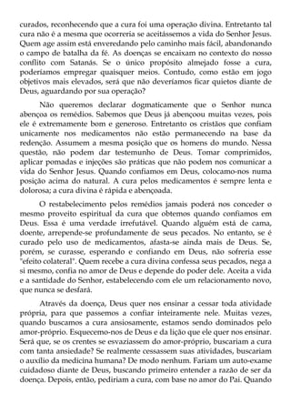 curados, reconhecendo que a cura foi uma operação divina. Entretanto tal
cura não é a mesma que ocorreria se aceitássemos a vida do Senhor Jesus.
Quem age assim está enveredando pelo caminho mais fácil, abandonando
o campo de batalha da fé. As doenças se encaixam no contexto do nosso
conflito com Satanás. Se o único propósito almejado fosse a cura,
poderíamos empregar quaisquer meios. Contudo, como estão em jogo
objetivos mais elevados, será que não deveríamos ficar quietos diante de
Deus, aguardando por sua operação?
      Não queremos declarar dogmaticamente que o Senhor nunca
abençoa os remédios. Sabemos que Deus já abençoou muitas vezes, pois
ele é extremamente bom e generoso. Entretanto os cristãos que confiam
unicamente nos medicamentos não estão permanecendo na base da
redenção. Assumem a mesma posição que os homens do mundo. Nessa
questão, não podem dar testemunho de Deus. Tomar comprimidos,
aplicar pomadas e injeções são práticas que não podem nos comunicar a
vida do Senhor Jesus. Quando confiamos em Deus, colocamo-nos numa
posição acima do natural. A cura pelos medicamentos é sempre lenta e
dolorosa; a cura divina é rápida e abençoada.
       O restabelecimento pelos remédios jamais poderá nos conceder o
mesmo proveito espiritual da cura que obtemos quando confiamos em
Deus. Essa é uma verdade irrefutável. Quando alguém está de cama,
doente, arrepende-se profundamente de seus pecados. No entanto, se é
curado pelo uso de medicamentos, afasta-se ainda mais de Deus. Se,
porém, se curasse, esperando e confiando em Deus, não sofreria esse
"efeito colateral". Quem recebe a cura divina confessa seus pecados, nega a
si mesmo, confia no amor de Deus e depende do poder dele. Aceita a vida
e a santidade do Senhor, estabelecendo com ele um relacionamento novo,
que nunca se desfará.
      Através da doença, Deus quer nos ensinar a cessar toda atividade
própria, para que passemos a confiar inteiramente nele. Muitas vezes,
quando buscamos a cura ansiosamente, estamos sendo dominados pelo
amor-próprio. Esquecemo-nos de Deus e da lição que ele quer nos ensinar.
Será que, se os crentes se esvaziassem do amor-próprio, buscariam a cura
com tanta ansiedade? Se realmente cessassem suas atividades, buscariam
o auxílio da medicina humana? De modo nenhum. Fariam um auto-exame
cuidadoso diante de Deus, buscando primeiro entender a razão de ser da
doença. Depois, então, pediriam a cura, com base no amor do Pai. Quando
 