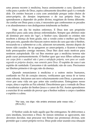 uma pessoa recorre à medicina, busca ansiosamente a cura. Quando se
volta para o poder de Deus, aspira calmamente descobrir qual é a vontade
dele. Os crentes buscam a cura com ansiedade porque estão cheios de
amor-próprio, de desejos impetuosos e de sua própria força. Se
aprendessem a depender do poder divino, reagiriam de forma diferente.
Ao confiar em Deus para a cura, é necessário que confessemos os pecados
e os abandonemos e nos dediquemos totalmente ao Senhor.
       Hoje em dia há muitos enfermos. E Deus tem um propósito
específico para cada uma dessas enfermidades. Sempre que abrimos mão
de dominar por meio do "ego", o Senhor cura. Quando os cristãos não
recebem a doença de bom grado, não a vendo como o melhor que Deus
tem para nós, quando eles buscam outros meios de cura que não o Senhor,
recusando-se a submeter-se a ele, adoecem novamente, mesmo depois de
terem sido curados. Se se apegarem ao amor-próprio, e ficarem o tempo
todo preocupados consigo mesmos, Deus lhes dará mais motivos para
sentirem autopiedade. Ele vai lhes mostrar que a medicina terrena não
pode curar permanentemente. O Senhor quer que seus filhos saibam que
um corpo forte e saudável não é para a satisfação própria, nem para ser usado
segundo os próprios desejos, mas somente para Deus. O espírito de cura é um
espírito de santidade. Carecemos é de santidade; não de cura. Precisamos
ser libertos primeiro é do ego; não da doença.
      Quando renunciamos à medicina e a outros meios humanos,
confiando no Pai de coração sincero, verificamos que nossa fé se torna
mais robusta. Iniciamos um novo relacionamento com Deus, e passamos a
viver por uma vida em que antes não confiávamos. Entregamos nosso
corpo, alma e espírito ao Pai celestial. Descobrimos que a vontade de Deus
é manifestar o poder do Senhor Jesus e o amor do Pai. Assim aprendemos
a exercitar fé no sentido de provar que o Senhor redime o corpo e também
o espírito e a alma.


         "Por isso, vos digo: não andeis ansiosos pela vossa vida..."
         (Mt 6.25.)



      O Senhor cuida de tudo aquilo que lhe entregamos. Se obtivermos a
cura imediata, louvemos a Deus. Se nossos sintomas se agravarem, não
devemos duvidar, mas procurar nos firmar nas promessas divinas, sem
permitir que o amor-próprio reviva. Deus pode estar usando essa situação
 