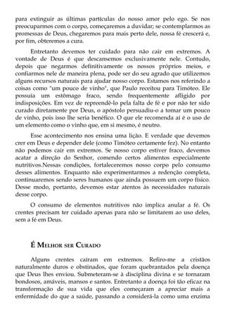 para extinguir as últimas partículas do nosso amor pelo ego. Se nos
preocuparmos com o corpo, começaremos a duvidar; se contemplarmos as
promessas de Deus, chegaremos para mais perto dele, nossa fé crescerá e,
por fim, obteremos a cura.
      Entretanto devemos ter cuidado para não cair em extremos. A
vontade de Deus é que descansemos exclusivamente nele. Contudo,
depois que negarmos definitivamente os nossos próprios meios, e
confiarmos nele de maneira plena, pode ser do seu agrado que utilizemos
alguns recursos naturais para ajudar nosso corpo. Estamos nos referindo a
coisas como "um pouco de vinho", que Paulo receitou para Timóteo. Ele
possuía um estômago fraco, sendo frequentemente afligido por
indisposições. Em vez de repreendê-lo pela falta de fé e por não ter sido
curado diretamente por Deus, o apóstolo persuadiu-o a tomar um pouco
de vinho, pois isso lhe seria benéfico. O que ele recomenda aí é o uso de
um elemento como o vinho que, em si mesmo, é neutro.
      Esse acontecimento nos ensina uma lição. E verdade que devemos
crer em Deus e depender dele (como Timóteo certamente fez). No entanto
não podemos cair em extremos. Se nosso corpo estiver fraco, devemos
acatar a direção do Senhor, comendo certos alimentos especialmente
nutritivos.Nessas condições, fortaleceremos nosso corpo pelo consumo
desses alimentos. Enquanto não experimentarmos a redenção completa,
continuaremos sendo seres humanos que ainda possuem um corpo físico.
Desse modo, portanto, devemos estar atentos às necessidades naturais
desse corpo.
      O consumo de elementos nutritivos não implica anular a fé. Os
crentes precisam ter cuidado apenas para não se limitarem ao uso deles,
sem a fé em Deus.



     É MELHOR SER CURADO
      Alguns crentes caíram em extremos. Refiro-me a cristãos
naturalmente duros e obstinados, que foram quebrantados pela doença
que Deus lhes enviou. Submeteram-se à disciplina divina e se tornaram
bondosos, amáveis, mansos e santos. Entretanto a doença foi tão eficaz na
transformação de sua vida que eles começaram a apreciar mais a
enfermidade do que a saúde, passando a considerá-la como uma enzima
 