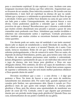 para o crescimento espiritual. Já não aspiram à cura. Aceitam com uma
resignação incomum toda doença que lhes sobrevém. Argumentam que,
se tivessem de ser sarados, Deus interviria curando-os. De acordo com seu
entendimento, é mais fácil ser espiritual na doença do que na saúde.
Acham que o repouso e o sofrimento os aproximam mais de Deus do que
a atividade. Crêem que é melhor ficar deitados na cama do que correr de
um lado para o outro. Consequentemente, não querem buscar a cura
divina. Como poderemos ajudá-los a entender que a saúde é mais
proveitosa do que a doença? Reconhecemos que é durante a enfermidade
que muitos crentes abandonam seus pecados e passam a gozar de uma
comunhão mais profunda com Deus. Admitimos que muitos inválidos e
enfermos são extremamente santos e espirituais. Contudo precisamos
dizer também que muitos cristãos se encontram bastante confusos em
várias questões.
     Um doente pode ser santo, mas tal santidade é um tanto anormal.
Quem sabe se depois de restabelecido e, tendo liberdade de escolha, ele
não voltará ao mundo e ao amor a si mesmo? Doente, ele é santo. Com
saúde, torna-se mundano. Então ele crê que o Senhor precisa mantê-lo
enfermo prolongadamente, a fim de conservá-lo santo. Para ser santo, ele
depende da doença! Entendamos, porém, que, para termos uma vida com
o Senhor, de modo nenhum precisamos estar restritos à enfermidade.
Jamais abriguemos o pensamento de que, se um indivíduo não estiver sob
o jugo da doença, não terá forças para glorificar a Deus em suas
obrigações diárias. Pelo contrário, ele deve ser capaz de manifestar a vida
do Senhor normalmente no seu viver diário. É muito bom sermos capazes
de suportar o sofrimento, mas não será muito melhor podermos obedecer
a Deus quando cheios de saúde?
       Devemos reconhecer que a cura — a cura divina — é algo que
pertence a Deus. Na ânsia de buscar a cura por meio da medicina,
naturalmente nos afastamos dele. Por outro lado, quando aspiramos ser
curados pelo Senhor, nos aproximamos dele. Quem é curado por Deus
glorifica-o mais do que quem está sempre enfermo. A doença pode
glorificar a Deus, pois lhe oferece uma oportunidade de manifestar seu
poder de curar (Jo 9.3). Contudo, como é que alguém que permanece
doente por um período muito longo pode glorificá-lo? Quando Deus nos
cura, testemunhamos do seu poder e também da sua glória.
 