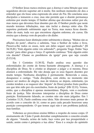 O Senhor Jesus nunca ensinou que a doença é uma bênção que seus
seguidores devem suportar até à morte. Em nenhum momento ele deu a
entender que ela fosse uma expressão do amor do Pai. Ele conclama seus
discípulos a tomarem a cruz, mas não permite que o doente permaneça
enfermo por muito tempo. O Senhor afirma que devemos sofrer por ele,
mas nunca que devemos ficar doentes por ele. O Senhor prediz que neste
mundo teremos tribulações, mas não inclui a doença entre elas. Ele
suportou profundo sofrimento aqui na Terra, mas nunca ficou doente.
Além do mais, toda vez que encontrou alguém enfermo, ele curou. Ele
ensina que a doença vem do pecado e do diabo.
      Precisamos fazer distinção entre sofrimento e doença. "Muitas são as
aflições do justo", observa o salmista, "mas o Senhor de todas o livra.
Preserva-lhe todos os ossos, nem um deles sequer será quebrado." (Sl
34.19,20.) "Está alguém entre vós sofrendo?", pergunta Tiago. Então "faça
oração" para obter graça e força. O apóstolo continua: "Está alguém entre
vós doente? Chame os presbíteros da igreja" para que seja curado
(5.13,14).
      Em 1 Coríntios 11.30-32, Paulo analisa essa questão das
enfermidades do crente de forma bastante abrangente. A doença é a
disciplina de Deus. Se o cristão se dispuser a julgar a si mesmo, Deus
afastará a enfermidade. Ele não deseja que os seus fiquem doentes por
muito tempo. Nenhuma disciplina é permanente. Removida a causa,
desaparece o castigo. "Toda disciplina, com efeito, no momento não
parece ser motivo de alegria, mas de tristeza; ao depois, entretanto, (os
crentes tendem a se esquecer dos "depois" de Deus) produz fruto pacífico
aos que têm sido por ela exercitados, fruto de justiça" (Hb 12.11). Vemos,
então, que a disciplina é apenas momentânea. Depois, vem o excelente
fruto de justiça. Não devemos interpretar a disciplina de Deus como
punição. Estritamente falando, os crentes não são mais julgados. Em 1
Coríntios 11.31, Paulo confirma essa ideia. Não devemos mais pensar de
acordo com o conceito de lei, como se para cada pecado houvesse uma
punição correspondente. O que temos aqui não é um problema judicial,
mas familiar.
     Voltemos ao proveitoso ensino bíblico a respeito do nosso corpo. O
ensinamento de 3 João 2 pode derrubar completamente o conceito errado
de alguns: "Amado, acima de tudo, faço votos por tua prosperidade e
saúde, assim como é próspera a tua alma." Essa é a oração do apóstolo
 