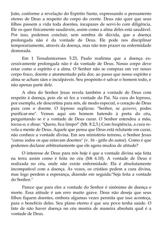 João, conforme a revelação do Espírito Santo, expressando o pensamento
eterno de Deus a respeito do corpo do crente. Deus não quer que seus
filhos passem a vida toda doentes, incapazes de servi-lo com diligência.
Ele os quer fisicamente saudáveis, assim como a alma deles está saudável.
Por isso, podemos concluir, sem sombra de dúvida, que a doença
prolongada não é da vontade de Deus. Ele pode nos disciplinar
temporariamente, através da doença, mas não tem prazer na enfermidade
demorada.
      Em 1 Tessalonicenses 5.23, Paulo reafirma que a doença ex-
cessivamente prolongada não é da vontade de Deus. Nosso corpo deve
estar como o espírito e a alma. O Senhor não se compraz em ver nosso
corpo fraco, doente e atormentado pela dor, ao passo que nosso espírito e
alma se acham sãos e inculpáveis. Seu propósito é salvar o homem todo, e
não apenas parte dele.
      A obra do Senhor Jesus revela também a vontade de Deus com
respeito à doença, pois ele só fez a vontade do Pai. Na cura do leproso,
por exemplo, ele descortina para nós, de modo especial, o coração de Deus
para com o doente. O leproso suplicou: "Senhor, se quiseres, podes
purificar-me". Vemos aqui um homem batendo à porta do céu,
perguntando se é a vontade de Deus curar. O Senhor estendeu a mão,
tocou-o, e disse: "Quero, fica limpo!" (Mt. 8.2,3.) Com freqüência, a cura re-
vela a mente de Deus. Aquele que pensa que Deus está relutante em curar,
não conhece a vontade divina. Em seu ministério terreno, o Senhor Jesus
"curou iodos os que estavam doentes" (v. 16 - grifo do autor). Como é que
podemos declarar arbitrariamente que ele agora mudou de atitude?
      O interesse de Deus para nós hoje é que a vontade divina seja feita
na terra assim como é feita no céu (Mt 6.10). A vontade de Deus é
realizada no céu, onde não existe enfermidade. Ela é absolutamente
incompatível com a doença. Às vezes, os cristãos pedem a cura divina,
mas logo perdem a esperança, dizendo em seguida:"Seja feita a vontade
do Senhor."
      Parece que para eles a vontade do Senhor é sinônimo de doença e
morte. Essa atitude é um erro muito grave. Deus não deseja que seus
filhos fiquem doentes, embora algumas vezes permita que isso aconteça,
para o benefício deles. Seu plano eterno é que seu povo tenha saúde. O
fato de não haver doença no céu mostra de maneira absoluta qual é a
vontade de Deus.
 