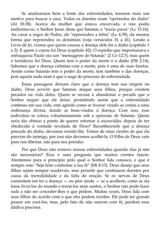 Se analisarmos bem a fonte das enfermidades, teremos mais um
motivo para buscar a cura. Todos os doentes eram "oprimidos do diabo"
(At 10.38). Acerca da mulher que estava encurvada, e não podia
endireitar-se, o Senhor Jesus disse que Satanás a "trazia presa" (Lc 13.16).
Ao curar a sogra de Pedro, ele "repreendeu a febre" (Lc 4.39), da mesma
forma que repreendeu os demônios (veja versículos 31 a 41). Lendo o
Livro de Jó, vemos que quem causou a doença dele foi o diabo (capítulo 1
e 2). E quem o curou foi Deus (capítulo 42). O espinho que importunava e
enfraquecia Paulo era um "mensageiro de Satanás" (2 Co 12.7); mas quem
o fortaleceu foi Deus. Quem tem o poder da morte é o diabo (Hb 2.14).
Sabemos que a doença culmina com a morte, pois é uma de suas facetas.
Assim como Satanás tem o poder da morte, tem também o das doenças,
pois aquela nada mais é que o auge do processo de enfermidade.
      Essas passagens deixam claro que a doença tem sua origem no
diabo. Deus permite que Satanás ataque seus filhos, porque existem
pecados na vida deles. Quem se recusa a abandonar o pecado que o
Senhor requer que ele deixe, permitindo assim que a enfermidade
continue em sua vida, está agindo como se tivesse virado as costas a uma
ordenança divina, dando as boas-vindas à doença. Com isso, esse
indivíduo se coloca voluntariamente sob a opressão de Satanás. Quem
seria tão obtuso a ponto de querer retornar à escravidão, depois de ter
obedecido à vontade revelada de Deus? Reconhecendo que a doença
procede do diabo, devemos resistir-lhe. Temos de estar cientes de que ela
provém do inimigo, por isso não devemos acolhê-la. O Filho de Deus veio
para nos libertar, não para nos prender.
      Por que Deus não remove nossas enfermidades quando elas já não
são necessárias? Essa é uma pergunta que muitos crentes fazem.
Atentemos para o princípio pelo qual o Senhor lida conosco, e que é
sempre este: "Seja feito conforme a tua fé" (Mt 8.13). Deus deseja que seus
filhos sejam sempre saudáveis, mas permite que continuem doentes por
causa da incredulidade e da falta de oração. Se os servos de Deus
consentem em ter a doença — ou pior ainda — se a acolhem, como se ela
fosse livrá-los do mundo e torná-los mais santos, o Senhor não pode fazer
nada a não ser conceder-lhes o que pedem. Muitas vezes, Deus lida com
seus filhos de acordo com o que eles podem receber. Ele pode ter grande
prazer em curá-los, mas, pelo fato de não orarem com fé, perdem essa
dádiva preciosa.
 
