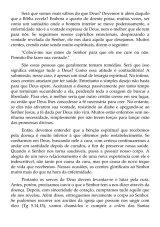 Será que somos mais sábios do que Deus? Devemos ir além daquilo
que a Bíblia revela? Embora o quarto do doente possa, muitas vezes, ser
como um santuário onde o homem interior se move poderosamente, a
enfermidade não é a vontade expressa de Deus, nem o melhor que ele tem
para nós. Se seguirmos nossos caprichos emocionais, desprezando a
vontade revelada do Senhor, ele nos dará aquilo que desejamos. Muitos
crentes, crendo estar sendo muito espirituais, dizem o seguinte:
     "Coloco-me nas mãos do Senhor para que ele me cure ou não.
Permito-lhe fazer sua vontade."
      São essas pessoas que geralmente tomam remédios. Será que isso
significa entregar tudo a Deus? Como essa atitude é contraditória! A
submissão, nesse caso, é apenas um sinal de letargia espiritual. No íntimo,
esses crentes anseiam por ter saúde. Entretanto o simples desejo não basta
para que Deus opere. Aceitaram a doença passivamente por tanto tempo
que terminam sucumbindo a ela, perdendo toda a coragem de buscar a
liberdade. Para eles, o melhor seria que outro cristão cresse em seu lugar,
ou então que Deus lhes concedesse a fé necessária para crer. No entanto,
se eles não ativarem sua vontade, resistindo ao diabo e apegando-se ao
Senhor Jesus, a fé dada por Deus não virá. Muitos estão enfermos sem ne-
nhuma necessidade, simplesmente por não terem forças para lançar mão
das promessas divinas.
      Então, devemos entender que a bênção espiritual que recebemos
pela doença é muito inferior à que obtemos pelo restabelecimento. Se
confiarmos em Deus, buscando nele a cura, com certeza continuaremos a
andar em santidade depois de curados, a fim de preservar nossa saúde.
Quando o Senhor nos torna saudáveis, passa a possuir nosso corpo. A
alegria de um novo relacionamento e de uma nova experiência com ele é
indescritível, não tanto por causa da cura, mas por causa do novo toque
de vida que recebemos. Nessas ocasiões, os crentes glorificam ao Senhor
muito mais do que na hora da enfermidade.
      Portanto os servos de Deus devem levantar-se e lutar pela cura.
Antes, porém, precisamos ouvir o que o Senhor tem a nos dizer através da
doença. Depois, com sinceridade de coração, cumpramos tudo aquilo que
ele nos revelou. Além disso, entreguemos novamente o corpo ao Senhor.
Se pudermos recorrer aos anciãos da igreja que possam nos ungir com
óleo (Tg 5.14,15), vamos chamá-los e cumprir a ordem das Santas
 