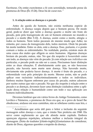 Escrituras. Ou então exercitemos a fé com serenidade, tomando posse da
promessa de Deus (Êx 15.26). Deus há de curar-nos. 2


     1. A relação entre as doenças e o pecado

      Antes da queda do homem, não existia nenhuma espécie de
enfermidade. A doença surgiu depois que o homem pecou. De modo
geral, pode-se dizer que tanto a doença quanto a morte são fruto do
pecado, pois pela transgressão de um só homem entraram no mundo o
pecado e a morte (Rm 5.12). A doença, assim como a morte, atingiu a
todos os homens. Nem todos pecaram do mesmo modo que Adão; no
entanto, por causa da transgressão dele, todos morrem. Onde há pecado
há morte também. Entre os dois, está a doença. Esse, portanto, é o ponto
comum a todas as enfermidades. Na realidade, porém, existem mais de
uma causa dos males que afligem os seres humanos. Algumas doenças
brotam do pecado; outras, não. No que diz respeito à humanidade como
um todo, as doenças não vêm do pecado. Já com relação aos indivíduos em
particular, o pecado pode ou não ser a causa. Precisamos fazer distinção
entre as duas situações. É absolutamente certo que, se não houvesse
pecado, não haveria nem morte nem doença. Não havendo morte,
obviamente não poderia haver doença. A morte é fruto do pecado, e a
enfermidade vem pelo princípio da morte. Mesmo assim, não se pode
aplicar esse raciocínio indiscriminadamente a todos os indivíduos.
Embora muitos fiquem enfermos por causa do pecado, outros adoecem
por razões outras que não o pecado. No que diz respeito à relação entre o
pecado e as doenças, devemos fazer uma distinção cuidadosa entre a apli-
cação dessa relação à humanidade como um todo e sua aplicação aos
homens individualmente.
      Devemos lembrar que em vários livros do Antigo Testamento, como
Levítico e Números, a promessa de Deus era que, se o povo de Israel lhe
obedecesse, andasse em seus caminhos, não se rebelasse contra suas leis, e

     2
        Acreditamos que seria útil para o leitor a inclusão da seguinte
mensagem sobre doença e cura, que o irmão Nee proferiu em 1948. Ela
serve como suplemento ao que ele aborda neste capítulo. Embora
apareçam algumas repetições, achamos melhor a inclusão integral da
mensagem. (Nota do tradutor [chinês-inglês].)Gostaríamos de considerar,
diante de Deus, algumas questões a respeito da doença.
 