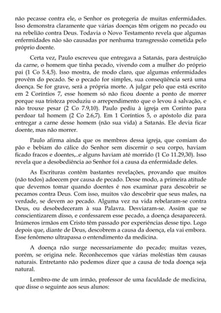 não pecasse contra ele, o Senhor os protegeria de muitas enfermidades.
Isso demonstra claramente que várias doenças têm origem no pecado ou
na rebelião contra Deus. Todavia o Novo Testamento revela que algumas
enfermidades não são causadas por nenhuma transgressão cometida pelo
próprio doente.
      Certa vez, Paulo escreveu que entregava a Satanás, para destruição
da carne, o homem que tinha pecado, vivendo com a mulher do próprio
pai (1 Co 5.4,5). Isso mostra, de modo claro, que algumas enfermidades
provêm do pecado. Se o pecado for simples, sua conseqüência será uma
doença. Se for grave, será a própria morte. A julgar pelo que está escrito
em 2 Coríntios 7, esse homem só não ficou doente a ponto de morrer
porque sua tristeza produziu o arrependimento que o levou á salvação, e
não trouxe pesar (2 Co 7.9,10). Paulo pediu à igreja em Corinto para
perdoar tal homem (2 Co 2.6,7). Em 1 Coríntios 5, o apóstolo diz para
entregar a carne desse homem (não sua vida) a Satanás. Ele devia ficar
doente, mas não morrer.
      Paulo afirma ainda que os membros dessa igreja, que comiam do
pão e bebiam do cálice do Senhor sem discernir o seu corpo, haviam
ficado fracos e doentes,..e alguns haviam até morrido (1 Co 11.29,30). Isso
revela que a desobediência ao Senhor foi a causa da enfermidade deles.
      As Escrituras contêm bastantes revelações, provando que muitos
(não todos) adoecem por causa de pecado. Desse modo, a primeira atitude
que devemos tomar quando doentes é nos examinar para descobrir se
pecamos contra Deus. Com isso, muitos vão descobrir que seus males, na
verdade, se devem ao pecado. Alguma vez na vida rebelaram-se contra
Deus, ou desobedeceram à sua Palavra. Desviaram-se. Assim que se
conscientizarem disso, e confessarem esse pecado, a doença desaparecerá.
Inúmeros irmãos em Cristo têm passado por experiências desse tipo. Logo
depois que, diante de Deus, descobrem a causa da doença, ela vai embora.
Esse fenômeno ultrapassa o entendimento da medicina.
     A doença não surge necessariamente do pecado; muitas vezes,
porém, se origina nele. Reconhecemos que várias moléstias têm causas
naturais. Entretanto não podemos dizer que a causa de toda doença seja
natural.
     Lembro-me de um irmão, professor de uma faculdade de medicina,
que disse o seguinte aos seus alunos:
 
