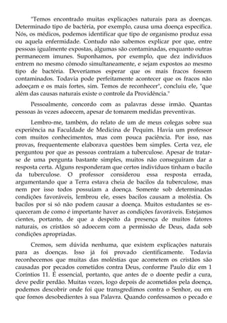 "Temos encontrado muitas explicações naturais para as doenças.
Determinado tipo de bactéria, por exemplo, causa uma doença específica.
Nós, os médicos, podemos identificar que tipo de organismo produz essa
ou aquela enfermidade. Contudo não sabemos explicar por que, entre
pessoas igualmente expostas, algumas são contaminadas, enquanto outras
permanecem imunes. Suponhamos, por exemplo, que dez indivíduos
entrem no mesmo cômodo simultaneamente, e sejam expostos ao mesmo
tipo de bactéria. Deveríamos esperar que os mais fracos fossem
contaminados. Todavia pode perfeitamente acontecer que os fracos não
adoeçam e os mais fortes, sim. Temos de reconhecer", concluiu ele, "que
além das causas naturais existe o controle da Providência."
     Pessoalmente, concordo com as palavras desse irmão. Quantas
pessoas às vezes adoecem, apesar de tomarem medidas preventivas.
      Lembro-me, também, do relato de um de meus colegas sobre sua
experiência na Faculdade de Medicina de Pequim. Havia um professor
com muitos conhecimentos, mas com pouca paciência. Por isso, nas
provas, frequentemente elaborava questões bem simples. Certa vez, ele
perguntou por que as pessoas contraíam a tuberculose. Apesar de tratar-
se de uma pergunta bastante simples, muitos não conseguiram dar a
resposta certa. Alguns responderam que certos indivíduos tinham o bacilo
da tuberculose. O professor considerou essa resposta errada,
argumentando que a Terra estava cheia de bacilos da tuberculose, mas
nem por isso todos possuíam a doença. Somente sob determinadas
condições favoráveis, lembrou ele, esses bacilos causam a moléstia. Os
bacilos por si só não podem causar a doença. Muitos estudantes se es-
queceram de como é importante haver as condições favoráveis. Estejamos
cientes, portanto, de que a despeito da presença de muitos fatores
naturais, os cristãos só adoecem com a permissão de Deus, dada sob
condições apropriadas.
      Cremos, sem dúvida nenhuma, que existem explicações naturais
para as doenças. Isso já foi provado cientificamente. Todavia
reconhecemos que muitas das moléstias que acometem os cristãos são
causadas por pecados cometidos contra Deus, conforme Paulo diz em 1
Coríntios 11. É essencial, portanto, que antes de o doente pedir a cura,
deve pedir perdão. Muitas vezes, logo depois de acometidos pela doença,
podemos descobrir onde foi que transgredimos contra o Senhor, ou em
que fomos desobedientes à sua Palavra. Quando confessamos o pecado e
 