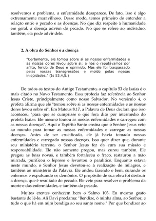 resolvemos o problema, a enfermidade desaparece. De fato, isso é algo
extremamente maravilhoso. Desse modo, temos primeiro de entender a
relação entre o pecado e as doenças. No que diz respeito à humanidade
em geral, a doença advém do pecado. No que se refere ao indivíduo,
também, ela pode advir dele.



     2. A obra do Senhor e a doença

        "Certamente, ele tomou sobre si as nossas enfermidades e
        as nossas dores levou sobre si; e nós o reputávamos por
        aflito, ferido de Deus e oprimido. Mas ele foi traspassado
        pelas nossas transgressões e moído pelas nossas
        iniqüidades." (Is 53.4,5.)



      De todos os textos do Antigo Testamento, o capítulo 53 de Isaías é o
mais citado no Novo Testamento. Essa profecia faz referência ao Senhor
Jesus Cristo, principalmente como nosso Salvador. No versículo 4, o
profeta afirma que ele "tomou sobre si as nossas enfermidades e as nossas
dores levou sobre si". Em Mateus 8.17, a Palavra de Deus declara que isso
aconteceu "para que se cumprisse o que fora dito por intermédio do
profeta Isaías: Ele mesmo tomou as nossas enfermidades e carregou com
as nossas doenças". Aqui o Espírito Santo ensina que o Senhor Jesus veio
ao mundo para tomar as nossas enfermidades e carregar as nossas
doenças. Antes de ser crucificado, ele já havia tomado nossas
enfermidades e carregado nossas doenças. Isso quer dizer que, durante
seu ministério terreno, o Senhor Jesus fez da cura sua missão e
responsabilidade. Ele não somente pregou, mas curou também. Ele
pregou as boas novas, e também fortaleceu o fraco, restaurou a mão
mirrada, purificou o leproso e levantou o paralítico. Enquanto estava
neste mundo, o Senhor Jesus devotou-se à realização de milagres, e
também ao ministério da Palavra. Ele andou fazendo o bem, curando os
enfermos e expulsando os demônios. O propósito de sua obra foi destruir
a doença, que é resultado do pecado. Ele veio para resolver o problema da
morte e das enfermidades, e também do pecado.
     Muitos crentes conhecem bem o Salmo 103. Eu mesmo gosto
bastante de lê-lo. Ali Davi proclama: "Bendize, ó minha alma, ao Senhor, e
tudo o que há em mim bendiga ao seu santo nome." Por que bendizer ao
 