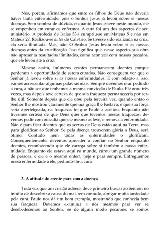 Nós, porém, afirmamos que entre os filhos de Deus não deveria
haver tanta enfermidade, pois o Senhor Jesus já levou sobre si nossas
doenças. Sem sombra de dúvida, enquanto Jesus esteve neste mundo, ele
se empenhou em curar os enfermos. A cura foi um dos aspectos de seu
ministério. A profecia de Isaías 53.4 cumpriu-se em Mateus 8 e não em
Mateus 27. Realizou-se antes do Calvário. Se tivesse sido realizada na cruz,
ela seria ilimitada. Mas, não. O Senhor Jesus levou sobre si as nossas
doenças antes da crucificação. Isso significa que, nesse aspecto, sua obra
não apresenta resultados ilimitados, como acontece com nossos pecados,
que ele levou até à cruz.
      Mesmo assim, inúmeros crentes permanecem doentes porque
perderam a oportunidade de serem curados. Não conseguem ver que o
Senhor já levou sobre si as nossas enfermidades. E com relação a isso,
vamos acrescentar algumas palavras mais. Sempre devemos orar pedindo
a cura, a não ser que tenhamos a mesma convicção de Paulo. Ele orou três
vezes, mas depois teve certeza de que sua fraqueza permaneceria por ser-
lhe útil. Somente depois que ele orou pela terceira vez, quando então o
Senhor lhe mostrou claramente que sua graça lhe bastava, e que sua força
seria aperfeiçoada, na fraqueza, foi que Paulo a aceitou. Enquanto não
tivermos certeza de que Deus quer que levemos nossas fraquezas, de-
vemos pedir com ousadia que ele mesmo as leve, e remova a enfermidade.
Não é para ficar doentes que os servos de Deus estão aqui na Terra, mas
para glorificar ao Senhor. Se pela doença trouxerem glória a Deus, será
ótimo. Contudo nem todas as enfermidades o glorificam.
Consequentemente, devemos aprender a confiar no Senhor enquanto
doentes, reconhecendo que ele carrega sobre si também a nossa enfer-
midade. Enquanto ele estava aqui no mundo, curou um grande número
de pessoas, e ele é o mesmo ontem, hoje e para sempre. Entreguemos
nossa enfermidade a ele, pedindo-lhe a cura



     3. A atitude do crente para com a doença

      Toda vez que um cristão adoece, deve primeiro buscar ao Senhor, no
intuito de descobrir a causa do mal, sem contudo, abrigar muita ansiedade
pela cura. Paulo nos dá um bom exemplo, mostrando que conhecia bem
sua fraqueza. Devemos examinar a nós mesmos para ver se
desobedecemos ao Senhor, se de algum modo pecamos, se somos
 