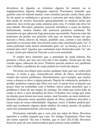 devedores de alguém, se violamos alguma lei natural, ou se
negligenciamos alguma obrigação especial. Precisamos entender que
quebrar uma lei natural muitas vezes constitui pecado contra Deus, pois
foi ele quem as estabeleceu e governa o universo por meio delas. Muitos
têm medo de morrer, buscando apressadamente os médicos assim que
adoecem. Isso revela que estão ansiosos pela cura. O cristão não deve ter
essa atitude. Devemos, primeiro, procurar identificar a causa da doença.
Infelizmente, muitos irmãos não possuem paciência nenhuma. No
momento em que adoecem, logo procuram um remédio. Parecem estar tão
temerosos de perder sua preciosa vida que, ao mesmo tempo em que
buscam a Deus, através da oração, pedindo cura, correm a um médico
querendo os recursos dele. Isso mostra como estão dominados pelo "eu". E
como poderiam estar menos dominados pelo "eu" na doença, se isso é o
normal para eles? Aqueles que costumam estar dominados pelo "eu" são
os que, assim que adoecem, buscam a cura com ansiedade.
      O cristão deve entender que a ansiedade de nada adianta. Ele
pertence a Deus, por isso sua cura não é tão simples. Ainda que ele seja
curado agora, adoecerá de novo. Primeiro precisa resolver seu problema
com o Senhor; o problema do corpo poderá ser resolvido depois.
      Devemos nos dispor para aceitar qualquer lição que nos venha pela
doença. A razão é que, colocando-nos diante de Deus, resolveremos
muitos dos nossos problemas. Descobriremos, por exemplo, que muitas
vezes a doença se deve a algum pecado. Depois de confessá-lo, pedindo o
perdão, podemos esperar que Deus nos cure. E quem tiver avançado um
pouco mais na comunhão com o Senhor, talvez possa descobrir que o
problema é fruto de um ataque do inimigo. Ou então que nossa falta de
saúde se deve a uma disciplina de Deus. O Senhor nos corrige por meio
da doença para tornar-nos mais santos, mais brandos ou mais maleáveis.
Quando colocamos essas questões diante de Deus, podemos descobrir a
causa exata de nossa enfermidade. Algumas vezes, o Senhor poderá per-
mitir que recebamos alguma ajuda médica; de outras, porém, ele poderá
curar-nos instantaneamente, sem essa ajuda.
     Precisamos entender que a cura está nas mãos de Deus. Devemos
aprender a confiar naquele que cura. No Antigo Testamento, Deus tem
um nome especial: "Eu sou o Senhor, que te sara" (Êx.15.26). Devemos
buscá-lo, pois ele será misericordioso para conosco nisso também.
 