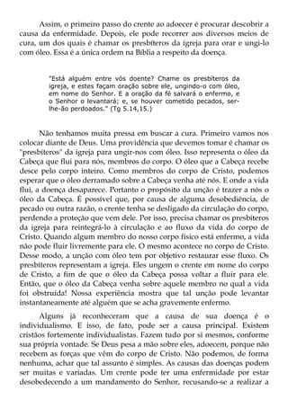 Assim, o primeiro passo do crente ao adoecer é procurar descobrir a
causa da enfermidade. Depois, ele pode recorrer aos diversos meios de
cura, um dos quais é chamar os presbíteros da igreja para orar e ungi-lo
com óleo. Essa é a única ordem na Bíblia a respeito da doença.


        "Está alguém entre vós doente? Chame os presbíteros da
        igreja, e estes façam oração sobre ele, ungindo-o com óleo,
        em nome do Senhor. E a oração da fé salvará o enfermo, e
        o Senhor o levantará; e, se houver cometido pecados, ser-
        lhe-ão perdoados." (Tg 5.14,15.)



       Não tenhamos muita pressa em buscar a cura. Primeiro vamos nos
colocar diante de Deus. Uma providência que devemos tomar é chamar os
"presbíteros" da igreja para ungir-nos com óleo. Isso representa o óleo da
Cabeça que flui para nós, membros do corpo. O óleo que a Cabeça recebe
desce pelo corpo inteiro. Como membros do corpo de Cristo, podemos
esperar que o óleo derramado sobre a Cabeça venha até nós. E onde a vida
flui, a doença desaparece. Portanto o propósito da unção é trazer a nós o
óleo da Cabeça. É possível que, por causa de alguma desobediência, de
pecado ou outra razão, o crente tenha se desligado da circulação do corpo,
perdendo a proteção que vem dele. Por isso, precisa chamar os presbíteros
da igreja para reintegrá-lo à circulação e ao fluxo da vida do corpo de
Cristo. Quando algum membro do nosso corpo físico está enfermo, a vida
não pode fluir livremente para ele. O mesmo acontece no corpo de Cristo.
Desse modo, a unção com óleo tem por objetivo restaurar esse fluxo. Os
presbíteros representam a igreja. Eles ungem o crente em nome do corpo
de Cristo, a fim de que o óleo da Cabeça possa voltar a fluir para ele.
Então, que o óleo da Cabeça venha sobre aquele membro no qual a vida
foi obstruída! Nossa experiência mostra que tal unção pode levantar
instantaneamente até alguém que se acha gravemente enfermo.
      Alguns já reconheceram que a causa de sua doença é o
individualismo. E isso, de fato, pode ser a causa principal. Existem
cristãos fortemente individualistas. Fazem tudo por si mesmos, conforme
sua própria vontade. Se Deus pesa a mão sobre eles, adoecem, porque não
recebem as forças que vêm do corpo de Cristo. Não podemos, de forma
nenhuma, achar que tal assunto é simples. As causas das doenças podem
ser muitas e variadas. Um crente pode ter uma enfermidade por estar
desobedecendo a um mandamento do Senhor, recusando-se a realizar a
 