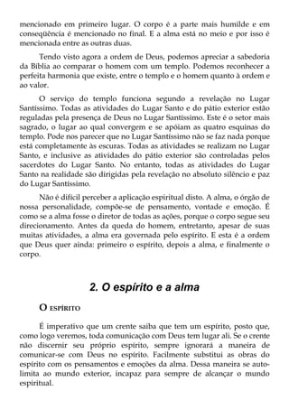 mencionado em primeiro lugar. O corpo é a parte mais humilde e em
conseqüência é mencionado no final. E a alma está no meio e por isso é
mencionada entre as outras duas.
      Tendo visto agora a ordem de Deus, podemos apreciar a sabedoria
da Bíblia ao comparar o homem com um templo. Podemos reconhecer a
perfeita harmonia que existe, entre o templo e o homem quanto à ordem e
ao valor.
      O serviço do templo funciona segundo a revelação no Lugar
Santíssimo. Todas as atividades do Lugar Santo e do pátio exterior estão
reguladas pela presença de Deus no Lugar Santíssimo. Este é o setor mais
sagrado, o lugar ao qual convergem e se apóiam as quatro esquinas do
templo. Pode nos parecer que no Lugar Santíssimo não se faz nada porque
está completamente às escuras. Todas as atividades se realizam no Lugar
Santo, e inclusive as atividades do pátio exterior são controladas pelos
sacerdotes do Lugar Santo. No entanto, todas as atividades do Lugar
Santo na realidade são dirigidas pela revelação no absoluto silêncio e paz
do Lugar Santíssimo.
      Não é difícil perceber a aplicação espiritual disto. A alma, o órgão de
nossa personalidade, compõe-se de pensamento, vontade e emoção. É
como se a alma fosse o diretor de todas as ações, porque o corpo segue seu
direcionamento. Antes da queda do homem, entretanto, apesar de suas
muitas atividades, a alma era governada pelo espírito. E esta é a ordem
que Deus quer ainda: primeiro o espírito, depois a alma, e finalmente o
corpo.



                     2. O espírito e a alma
      O ESPÍRITO
      É imperativo que um crente saiba que tem um espírito, posto que,
como logo veremos, toda comunicação com Deus tem lugar ali. Se o crente
não discernir seu próprio espírito, sempre ignorará a maneira de
comunicar-se com Deus no espírito. Facilmente substitui as obras do
espírito com os pensamentos e emoções da alma. Dessa maneira se auto-
limita ao mundo exterior, incapaz para sempre de alcançar o mundo
espiritual.
 