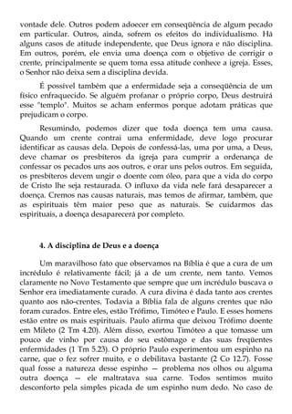 vontade dele. Outros podem adoecer em conseqüência de algum pecado
em particular. Outros, ainda, sofrem os efeitos do individualismo. Há
alguns casos de atitude independente, que Deus ignora e não disciplina.
Em outros, porém, ele envia uma doença com o objetivo de corrigir o
crente, principalmente se quem toma essa atitude conhece a igreja. Esses,
o Senhor não deixa sem a disciplina devida.
       É possível também que a enfermidade seja a conseqüência de um
físico enfraquecido. Se alguém profanar o próprio corpo, Deus destruirá
esse "templo". Muitos se acham enfermos porque adotam práticas que
prejudicam o corpo.
      Resumindo, podemos dizer que toda doença tem uma causa.
Quando um crente contrai uma enfermidade, deve logo procurar
identificar as causas dela. Depois de confessá-las, uma por uma, a Deus,
deve chamar os presbíteros da igreja para cumprir a ordenança de
confessar os pecados uns aos outros, e orar uns pelos outros. Em seguida,
os presbíteros devem ungir o doente com óleo, para que a vida do corpo
de Cristo lhe seja restaurada. O influxo da vida nele fará desaparecer a
doença. Cremos nas causas naturais, mas temos de afirmar, também, que
as espirituais têm maior peso que as naturais. Se cuidarmos das
espirituais, a doença desaparecerá por completo.



     4. A disciplina de Deus e a doença

      Um maravilhoso fato que observamos na Bíblia é que a cura de um
incrédulo é relativamente fácil; já a de um crente, nem tanto. Vemos
claramente no Novo Testamento que sempre que um incrédulo buscava o
Senhor era imediatamente curado. A cura divina é dada tanto aos crentes
quanto aos não-crentes. Todavia a Bíblia fala de alguns crentes que não
foram curados. Entre eles, estão Trófimo, Timóteo e Paulo. E esses homens
estão entre os mais espirituais. Paulo afirma que deixou Trófimo doente
em Mileto (2 Tm 4.20). Além disso, exortou Timóteo a que tomasse um
pouco de vinho por causa do seu estômago e das suas freqüentes
enfermidades (1 Tm 5.23). O próprio Paulo experimentou um espinho na
carne, que o fez sofrer muito, e o debilitava bastante (2 Co 12.7). Fosse
qual fosse a natureza desse espinho — problema nos olhos ou alguma
outra doença — ele maltratava sua carne. Todos sentimos muito
desconforto pela simples picada de um espinho num dedo. No caso de
 