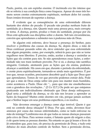 Paulo, porém, era um espinho enorme. O incômodo era tão intenso que
ele se referiu à sua condição física como fraqueza. Apesar de esses três ho-
mens serem crentes extremamente espirituais, nenhum deles foi curado.
Esses irmãos tiveram de suportar a doença.
      É evidente que as conseqüências de uma enfermidade diferem
bastante dos efeitos do pecado. O pecado não produz nenhum fruto de
santidade; já a doença, sim. Quanto mais uma pessoa peca, mais corrupta
se torna. A doença, porém, produz o fruto da santidade, porque por ela
Deus está aplicando sua disciplina sobre o doente. Sob tais circunstâncias,
convém que aprendamos a submeter-nos à poderosa mão de Deus.
      Se alguém está enfermo, deve buscar a presença do Senhor, para
resolver o problema das causas da doença. Se, depois disso, a mão de
Deus continuar pesando sobre ele, deve entender que essa enfermidade
tem algum propósito, como, por exemplo, refreá-lo para que não se torne
orgulhoso nem libertino. É preciso, então, aceitar a doença e assimilar as
lições que ela contém para nós. Se não aprendermos essas lições, a enfer-
midade não nos trará nenhum proveito. Por si só, a doença não santifica
ninguém. Contudo, atentando para as lições que ela ensina, podemos
alcançar a santidade. Há casos em que, durante o período da enfermidade,
o crente piora espiritualmente, tornando-se ainda mais egocêntrico. É por
isso que, nessas ocasiões, precisamos descobrir qual a lição que Deus quer
que aprendamos. Temos de ver que proveito podemos extrair dela. Pode
ser que a mão de Deus esteja sobre nós para nos manter mais humildes,
como aconteceu a Paulo. Disse ele: "... para que não me ensoberbecesse
com a grandeza das revelações..." (2 Co 12.7.) Ou pode ser que estejamos
praticando um individualismo obstinado que Deus deseja enfraquecer.
Qual seria a utilidade da doença, se ela não nos levasse a aprender as
lições da fraqueza? Muitos estão doentes em vão, porque jamais aceitam
que o Senhor toque em seus problemas específicos, e os resolva.
       Não devemos enxergar a doença como algo terrível. Quem é que
está no controle dessa situação? E Deus. Por que, então, devemos ficar
ansiosos por causa das nossas enfermidades, como se tudo estivesse na
mão do inimigo? Lembremo-nos de que todas as nossas doenças passaram
pelo crivo de Deus. Para sermos exatos, é Satanás quem dá origem a elas;
é ele quem torna as pessoas doentes. No entanto os que já leram o livro de
Jó entendem que, para isso, ele precisa da permissão de Deus, e tudo está
debaixo do mais absoluto controle do Senhor. Sem a permissão divina,
 