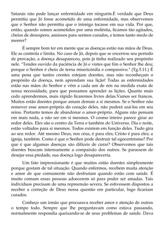 Satanás não pode lançar enfermidade em ninguém.É verdade que Deus
permitiu que Jó fosse acometido de uma enfermidade, mas observemos
que o Senhor não permitiu que o inimigo tocasse em sua vida. Por que,
então, quando somos acometidos por uma moléstia, ficamos tão agitados,
cheios de desespero, ansiosos para sermos curados, e temos tanto medo de
morrer?
       É sempre bom ter em mente que as doenças estão nas mãos de Deus.
Ele as controla e limita. No caso de Jó, depois que se encerrou seu período
de provação, a doença desapareceu, pois já tinha realizado seu propósito
nele. "Tendes ouvido da paciência de Jó e vistes que fim o Senhor lhe deu;
porque o Senhor é cheio de terna misericórdia e compassivo." (Tg.5.11.) É
uma pena que tantos crentes estejam doentes, mas não reconheçam o
propósito da doença, nem aprendam sua lição! Todas as enfermidades
estão nas mãos do Senhor e vêm a cada um de nós na medida exata de
nossa necessidade, para que possamos aprender as lições. Quanto mais
cedo aprendermos, mais rápido ficaremos livres delas.Vamos ser francos.
Muitos estão doentes porque amam demais a si mesmos. Se o Senhor não
remover esse amor-próprio do coração deles, não poderá usá-los em seu
reino. Portanto temos de abandonar o amor-próprio. Alguns não pensam
em mais nada, a não ser em si mesmos. O cosmo inteiro parece girar ao
redor deles. Eles são o centro da Terra e também do Universo. Dia e noite,
estão voltados para si mesmos. Todos existem em função deles. Tudo gira
ao seu redor. Até mesmo Deus, nos céus, é para eles; Cristo é para eles; a
igreja, também. Como é que o Senhor pode destruir tal egocentrismo? Por
que é que algumas doenças são difíceis de curar? Observemos que tais
doentes buscam intensamente a compaixão dos outros. Se parassem de
desejar essa piedade, sua doença logo desapareceria.
      Um fato impressionante é que muitos estão doentes simplesmente
porque gostam de tal situação. Quando enfermos, recebem muita atenção
e amor de que comumente não desfrutam quando estão com saúde. É
muito comum essas pessoas adoecerem só para poder ser amadas. Tais
indivíduos precisam de uma repreensão severa. Se estivessem dispostos a
receber a correção de Deus nessa questão em particular, logo ficariam
curados.
     Conheço um irmão que procurava receber amor e atenção de outros
o tempo todo. Sempre que lhe perguntavam como estava passando,
normalmente respondia queixando-se de seus problemas de saúde. Dava
 