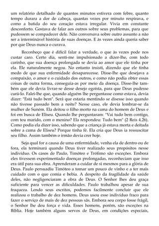 um relatório detalhado de quantos minutos estivera com febre, quanto
tempo durara a dor de cabeça, quantas vezes por minuto respirava, e
como a batida do seu coração estava irregular. Vivia em constante
desconforto. Gostava de falar aos outros sobre seus problemas, para que
pudessem se compadecer dele. Não conversava sobre outro assunto a não
ser a interminável história de suas doenças. E às vezes ainda queria saber
por que Deus nunca o curava.
       Reconheço que é difícil falar a verdade, o que às vezes pode nos
custar caro. Certo dia, senti-me impulsionado a dizer-lhe, com todo
carinho, que sua doença prolongada se devia ao amor que ele tinha por
ela. Ele naturalmente negou. No entanto insisti, dizendo que ele tinha
medo de que sua enfermidade desaparecesse. Disse-lhe que desejava a
compaixão, o amor e o cuidado dos outros, e como não podia obter essas
coisas de outra forma, conseguia-as por meio da doença. Disse-lhe tam-
bém que ele devia livrar-se desse desejo egoísta, para que Deus pudesse
curá-lo. Falei-lhe que, quando alguém lhe perguntasse como estava, devia
dizer: "Está tudo bem". Será que estaria mentindo se disesse isso quando
não tivesse passado bem a noite? Nesse caso, ele devia lembrar-se da
mulher de Suném. Ela deitou o filho morto na cama do homem de Deus e
foi em busca de Eliseu. Quando lhe perguntaram: "Vai tudo bem contigo,
com teu marido, com o menino? Ela respondeu: Tudo bem" (2 Reis 4.26).
Como podia ela dizer isso, sabendo que a criança já estava morta e deitada
sobre a cama de Eliseu? Porque tinha fé. Ela cria que Deus ia ressuscitar
seu filho. Assim também o irmão devia crer hoje.
       Seja qual for a causa de uma enfermidade, venha ela de dentro ou de
fora, ela terminará quando Deus tiver realizado seus propósitos nesse
indivíduo. Os casos de Paulo, Timóteo e Trófimo são exceções. Embora
eles tivessem experimentado doenças prolongadas, reconheciam que isso
era útil para sua obra. Aprenderam a cuidar de si mesmos para a glória de
Deus. Paulo persuadiu Timóteo a tomar um pouco de vinho e a ter mais
cuidado com o que comia e bebia. A despeito da fragilidade da saúde
deles, não negligenciaram a obra de Deus. O Senhor lhes deu graça
suficiente para vencer as dificuldades. Paulo trabalhou apesar de sua
fraqueza. Lendo seus escritos, podemos facilmente concluir que ele
realizou o trabalho de dez homens. Deus usou esse indivíduo fraco para
fazer o serviço de mais de dez pessoas sãs. Embora seu corpo fosse frágil,
o Senhor lhe deu força e vida. Esses homens, porém, são exceções na
Bíblia. Hoje também alguns servos de Deus, em condições especiais,
 