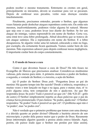 podem receber o mesmo tratamento. Entretanto os crentes em geral,
principalmente os iniciantes, devem se examinar para ver se pecaram.
Depois de confessar seus pecados, verão suas doenças curadas
imediatamente.
     Finalmente, precisamos entender, perante o Senhor, que algumas
vezes Satanás pode desfechar ataques repentinos contra nós. Ou então nós
mesmos, inadvertidamente, podemos violar alguma lei natural. Mesmo
que seja esse o caso, podemos levar isso diante do Senhor. Se for um
ataque do inimigo, vamos repreendê-lo em nome do Senhor. Certa vez,
uma irmã teve uma febre prolongada. Afinal descobriu que se tratava de
um ataque satânico. Ela a repreendeu em nome do Senhor. E a febre
desapareceu. Se alguém violar uma lei natural, colocando a mão no fogo,
por exemplo, ela certamente ficará queimada. Vamos cuidar bem de nós
mesmos. Não esperemos adoecer para depois confessar nossa negligência.
E importante cuidar bem do corpo constantemente.



     5. O modo de buscar a cura

      Como é que devemos buscar a cura de Deus? Há três frases no
Evangelho de Marcos que precisamos analisar. Considero-as muitíssimo
valiosas, pelo menos para mim. A primeira menciona o poder do Senhor;
a segunda, a vontade do Senhor; e a terceira, a ação do Senhor.
      (a) O poder do Senhor: Deus pode. "Perguntou Jesus ao pai do
menino: Há quanto tempo isto lhe sucede? Desde a infância, respondeu; e
muitas vezes o tem lançado no fogo e na água, para o matar; mas, st' tu
podes alguma coisa, tem compaixão de nós e ajuda-nos. Ao que lhe
respondeu Jesus: Se podes! Tudo é possível ao que crê." (Mc 9.21-23 - grifo
do autor.) O Senhor simplesmente repetiu as duas palavras que o pai da
criança havia pronunciado. O pai clamou: "Se podes, ajuda-nos". O Senhor
respondeu: "Se podes! Tudo é possível ao que crê". O problema aqui não é
"se podes", mas "se podes crer".
      Não é verdade que o primeiro problema que temos com uma doença
é a dúvida quanto ao poder divino? Olhando a bactéria através de um
microscópio, o poder dela parece maior que o poder de Deus. Raramente
Jesus interrompia alguém quando a pessoa ainda estava falando. Aqui,
porém, ele parece irado (que o Senhor me perdoe por falar assim).
 