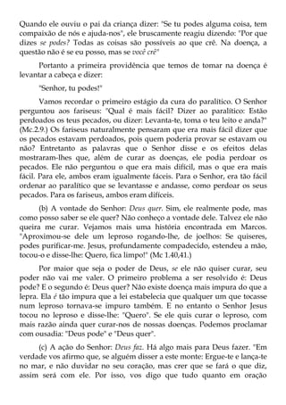 Quando ele ouviu o pai da criança dizer: "Se tu podes alguma coisa, tem
compaixão de nós e ajuda-nos", ele bruscamente reagiu dizendo: "Por que
dizes se podes? Todas as coisas são possíveis ao que crê. Na doença, a
questão não é se eu posso, mas se você crê"
     Portanto a primeira providência que temos de tomar na doença é
levantar a cabeça e dizer:
     "Senhor, tu podes!"
       Vamos recordar o primeiro estágio da cura do paralítico. O Senhor
perguntou aos fariseus: "Qual é mais fácil? Dizer ao paralítico: Estão
perdoados os teus pecados, ou dizer: Levanta-te, toma o teu leito e anda?"
(Mc.2.9.) Os fariseus naturalmente pensaram que era mais fácil dizer que
os pecados estavam perdoados, pois quem poderia provar se estavam ou
não? Entretanto as palavras que o Senhor disse e os efeitos delas
mostraram-lhes que, além de curar as doenças, ele podia perdoar os
pecados. Ele não perguntou o que era mais difícil, mas o que era mais
fácil. Para ele, ambos eram igualmente fáceis. Para o Senhor, era tão fácil
ordenar ao paralítico que se levantasse e andasse, como perdoar os seus
pecados. Para os fariseus, ambos eram difíceis.
      (b) A vontade do Senhor: Deus quer. Sim, ele realmente pode, mas
como posso saber se ele quer? Não conheço a vontade dele. Talvez ele não
queira me curar. Vejamos mais uma história encontrada em Marcos.
"Aproximou-se dele um leproso rogando-lhe, de joelhos: Se quiseres,
podes purificar-me. Jesus, profundamente compadecido, estendeu a mão,
tocou-o e disse-lhe: Quero, fica limpo!" (Mc 1.40,41.)
      Por maior que seja o poder de Deus, se ele não quiser curar, seu
poder não vai me valer. O primeiro problema a ser resolvido é: Deus
pode? E o segundo é: Deus quer? Não existe doença mais impura do que a
lepra. Ela é tão impura que a lei estabelecia que qualquer um que tocasse
num leproso tornava-se impuro também. E no entanto o Senhor Jesus
tocou no leproso e disse-lhe: "Quero". Se ele quis curar o leproso, com
mais razão ainda quer curar-nos de nossas doenças. Podemos proclamar
com ousadia: "Deus pode" e "Deus quer".
     (c) A ação do Senhor: Deus faz. Há algo mais para Deus fazer. "Em
verdade vos afirmo que, se alguém disser a este monte: Ergue-te e lança-te
no mar, e não duvidar no seu coração, mas crer que se fará o que diz,
assim será com ele. Por isso, vos digo que tudo quanto em oração
 