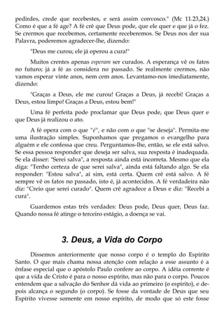 pedirdes, crede que recebestes, e será assim convosco." (Mc 11.23,24.)
Como é que a fé age? A fé crê que Deus pode, que ele quer e que já o fez.
Se crermos que recebemos, certamente receberemos. Se Deus nos der sua
Palavra, poderemos agradecer-lhe, dizendo:
     "Deus me curou; ele já operou a cura!"
     Muitos crentes apenas esperam ser curados. A esperança vê os fatos
no futuro; já a fé as considera no passado. Se realmente crermos, não
vamos esperar vinte anos, nem cem anos. Levantamo-nos imediatamente,
dizendo:
     "Graças a Deus, ele me curou! Graças a Deus, já recebi! Graças a
Deus, estou limpo! Graças a Deus, estou bem!"
     Uma fé perfeita pode proclamar que Deus pode, que Deus quer e
que Deus já realizou o ato.
       A fé opera com o que "é", e não com o que "se deseja". Permita-me
uma ilustração simples. Suponhamos que pregamos o evangelho para
alguém e ele confessa que creu. Perguntamos-lhe, então, se ele está salvo.
Se essa pessoa responder que deseja ser salva, sua resposta é inadequada.
Se ela disser: "Serei salva", a resposta ainda está incorreta. Mesmo que ela
diga: "Tenho certeza de que serei salva", ainda está faltando algo. Se ela
responder: "Estou salva", aí sim, está certa. Quem crê está salvo. A fé
sempre vê os fatos no passado, isto é, já acontecidos. A fé verdadeira não
diz: "Creio que serei curado". Quem crê agradece a Deus e diz: "Recebi a
cura".
    Guardemos estas três verdades: Deus pode, Deus quer, Deus faz.
Quando nossa fé atinge o terceiro estágio, a doença se vai.



                  3. Deus, a Vida do Corpo
      Dissemos anteriormente que nosso corpo é o templo do Espírito
Santo. O que mais chama nossa atenção com relação a esse assunto é a
ênfase especial que o apóstolo Paulo confere ao corpo. A idéia corrente é
que a vida de Cristo é para o nosso espírito, mas não para o corpo. Poucos
entendem que a salvação do Senhor dá vida ao primeiro (o espírito), e de-
pois alcança o segundo (o corpo). Se fosse da vontade de Deus que seu
Espírito vivesse somente em nosso espírito, de modo que só este fosse
 