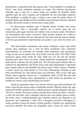 beneficiado, o apóstolo teria dito apenas que "vosso espírito é o templo de
Deus", sem fazer nenhuma menção ao corpo. No entanto precisamos
entender que o fato de o nosso corpo ser templo do Espírito Santo
significa que ele não é apenas um recipiente de um privilégio especial.
Tem também o sentido de que o corpo é um canal de poder eficaz. O
Espírito Santo, que habita em nós, fortalece nosso homem interior, ilumina
os olhos do nosso coração e torna nosso corpo sadio.
      Já observamos também que o Espírito Santo vivifica este nosso
corpo mortal. Não é necessário esperar até à morte para ele nos
ressuscitar, pois agora mesmo ele confere vida ao nosso corpo. No futuro,
ele ressuscitará esse corpo corruptível. Hoje mesmo, porém, ele vivifica o
corpo mortal. O poder da sua vida penetra em cada uma de nossas células,
a fim de que possamos experimentar seu poder e sua vida em nosso cor-
po.
      Não precisamos considerar este nosso invólucro como uma triste
prisão, pois podemos ver a vida de Deus manifesta nele. Podemos
experimentar, no presente, de maneira mais profunda, esta declaração:
"Logo, já não sou eu quem vive, mas Cristo vive em mim" (Gl 2.20). Cristo
tornou-se agora nossa fonte de vida. Hoje ele vive em nós da mesma
maneira que antes viveu na carne. Assim podemos compreender de ma-
neira plena o alcance de suas palavras: "Eu vim para que tenham vida e a
tenham em abundância" (Jo 10.10). Essa vida mais abundante é suficiente
para suprir todas as necessidades do nosso corpo. Paulo exorta a Timóteo
a tomar "posse da vida eterna" (1 Tm 6.12). Certamente, Timóteo aí não
está necessitando da vida eterna para sua salvação. Não é essa vida que
Paulo, nesse capítulo, chama de a "verdadeira vida" (v.19)? Ele não está
instando com Timóteo para experimentar a vida eterna no presente, no
sentido de vencer cada manifestação da morte?
      Desde já queremos dizer aos nossos leitores que não perdemos de
vista o fato de que nosso corpo é realmente mortal. Mesmo assim nós, que
somos do Senhor, podemos em verdade possuir o poder daquela vida que
"devora" a morte. Em nosso corpo, existem duas forças em ação: a morte e
a vida. De um lado, está o desgaste natural que nos conduz para a morte.
Do outro, está o reabastecimento que fazemos através do alimento e do
descanso, que sustentam a vida. Ora, o desgaste excessivo enfraquece o
corpo, porque a força da morte é muito grande. Contudo um suprimento
excessivo também dá sinais de congestão, pois a força da vida é forte
 