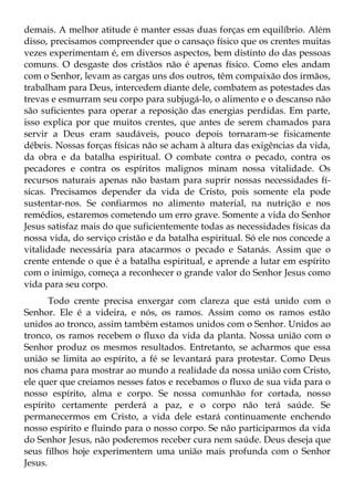 demais. A melhor atitude é manter essas duas forças em equilíbrio. Além
disso, precisamos compreender que o cansaço físico que os crentes muitas
vezes experimentam é, em diversos aspectos, bem distinto do das pessoas
comuns. O desgaste dos cristãos não é apenas físico. Como eles andam
com o Senhor, levam as cargas uns dos outros, têm compaixão dos irmãos,
trabalham para Deus, intercedem diante dele, combatem as potestades das
trevas e esmurram seu corpo para subjugá-lo, o alimento e o descanso não
são suficientes para operar a reposição das energias perdidas. Em parte,
isso explica por que muitos crentes, que antes de serem chamados para
servir a Deus eram saudáveis, pouco depois tornaram-se fisicamente
débeis. Nossas forças físicas não se acham à altura das exigências da vida,
da obra e da batalha espiritual. O combate contra o pecado, contra os
pecadores e contra os espíritos malignos minam nossa vitalidade. Os
recursos naturais apenas não bastam para suprir nossas necessidades fí-
sicas. Precisamos depender da vida de Cristo, pois somente ela pode
sustentar-nos. Se confiarmos no alimento material, na nutrição e nos
remédios, estaremos cometendo um erro grave. Somente a vida do Senhor
Jesus satisfaz mais do que suficientemente todas as necessidades físicas da
nossa vida, do serviço cristão e da batalha espiritual. Só ele nos concede a
vitalidade necessária para atacarmos o pecado e Satanás. Assim que o
crente entende o que é a batalha espiritual, e aprende a lutar em espírito
com o inimigo, começa a reconhecer o grande valor do Senhor Jesus como
vida para seu corpo.
       Todo crente precisa enxergar com clareza que está unido com o
Senhor. Ele é a videira, e nós, os ramos. Assim como os ramos estão
unidos ao tronco, assim também estamos unidos com o Senhor. Unidos ao
tronco, os ramos recebem o fluxo da vida da planta. Nossa união com o
Senhor produz os mesmos resultados. Entretanto, se acharmos que essa
união se limita ao espírito, a fé se levantará para protestar. Como Deus
nos chama para mostrar ao mundo a realidade da nossa união com Cristo,
ele quer que creiamos nesses fatos e recebamos o fluxo de sua vida para o
nosso espírito, alma e corpo. Se nossa comunhão for cortada, nosso
espírito certamente perderá a paz, e o corpo não terá saúde. Se
permanecermos em Cristo, a vida dele estará continuamente enchendo
nosso espírito e fluindo para o nosso corpo. Se não participarmos da vida
do Senhor Jesus, não poderemos receber cura nem saúde. Deus deseja que
seus filhos hoje experimentem uma união mais profunda com o Senhor
Jesus.
 