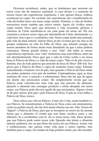 Devemos reconhecer, então, que os fenômenos que ocorrem em
nosso corpo são de natureza espiritual. A cura divina e o aumento de
nossas forças são experiências espirituais, e não apenas físicas, embora
aconteçam no corpo. Na verdade, tais experiências são a manifestação da
vida do Senhor Jesus em nosso corpo mortal. Primeiro, a vida do Senhor
ressuscitou nosso espírito que estava morto. Agora ela vivifica nosso
corpo mortal. Deus quer que deixemos a vida ressurreta, gloriosa e
vitoriosa de Cristo manifestar-se em cada parte do nosso ser. Ele nos
conclama a renovar nosso vigor por intermédio de Cristo, diariamente e a
cada hora. Isso é que é a verdadeira vida. Nosso corpo ainda está animado
pela vida da alma natural. Apesar disso, já não vivemos por ela. Isso se dá
porque confiamos na vida do Filho de Deus, que infunde energia em
nossos membros de forma muito mais abundante do que a alma poderia
comunicar. Damos grande ênfase a essa "vida". Em todas as nossas
experiências espirituais, essa "vida" misteriosa, mas maravilhosa, entra em
nós abundantemente. Deus quer que a vida de Cristo venha a ser nossa
força.A Palavra de Deus é a vida do nosso corpo: "Não só de pão viverá o
homem, mas de toda palavra que procede da boca de Deus" (Mt 4.4). Isso
prova que a Palavra de Deus é capaz de sustentar nosso corpo. Falando
naturalmente, o homem vive de pão, mas quando a Palavra de Deus emite
seu poder, podemos viver por ela também. Contemplamos, aqui, as duas
maneiras de viver: a natural e a sobrenatural. Deus não diz que de agora
em diante não precisamos comer. Ele simplesmente revela que sua
Palavra pode conceder-nos uma vida que não provém do alimento.
Quando o alimento não consegue produzir o efeito desejado em nosso
corpo, sua Palavra pode dar-nos aquilo de que precisamos. Alguns vivem
só de pão; outros, pelo pão e pela Palavra de Deus. O pão às vezes falha; a
Palavra de Deus, nunca.
      Deus coloca sua vida na Palavra. Como ele é vida, assim também é a
sua Palavra. Se considerarmos a Palavra de Deus como um ensinamento,
credo ou padrão moral, ela não terá muita eficácia em nós. Não. Temos de
"digerir" a Palavra de Deus, para que se incorpore ao nosso ser da mesma
forma que o alimento. O cristão que tem fome, recebe-a como a um
alimento. Se a recebermos com fé, ela se torna nossa vida. Deus declara
que sua Palavra pode suster nossa vida. Quando não temos o alimento
natural, podemos crer no que Deus diz acerca de sua Palavra. Assim, nós
o conheceremos, não apenas como vida para o nosso espírito, mas
também para o corpo. Os cristãos de hoje perdem muito, por não reconhe-
 