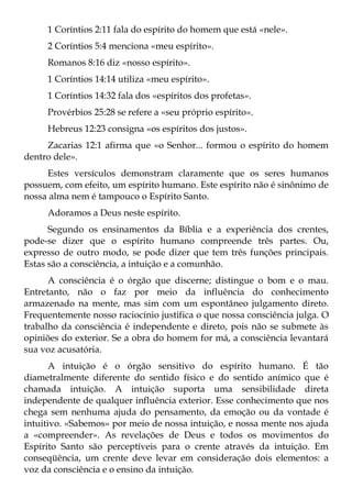 1 Coríntios 2:11 fala do espírito do homem que está «nele».
     2 Coríntios 5:4 menciona «meu espírito».
     Romanos 8:16 diz «nosso espírito».
     1 Coríntios 14:14 utiliza «meu espírito».
     1 Coríntios 14:32 fala dos «espíritos dos profetas».
     Provérbios 25:28 se refere a «seu próprio espírito».
     Hebreus 12:23 consigna «os espíritos dos justos».
     Zacarias 12:1 afirma que «o Senhor... formou o espírito do homem
dentro dele».
     Estes versículos demonstram claramente que os seres humanos
possuem, com efeito, um espírito humano. Este espírito não é sinônimo de
nossa alma nem é tampouco o Espírito Santo.
     Adoramos a Deus neste espírito.
      Segundo os ensinamentos da Bíblia e a experiência dos crentes,
pode-se dizer que o espírito humano compreende três partes. Ou,
expresso de outro modo, se pode dizer que tem três funções principais.
Estas são a consciência, a intuição e a comunhão.
      A consciência é o órgão que discerne; distingue o bom e o mau.
Entretanto, não o faz por meio da influência do conhecimento
armazenado na mente, mas sim com um espontâneo julgamento direto.
Frequentemente nosso raciocínio justifica o que nossa consciência julga. O
trabalho da consciência é independente e direto, pois não se submete às
opiniões do exterior. Se a obra do homem for má, a consciência levantará
sua voz acusatória.
       A intuição é o órgão sensitivo do espírito humano. É tão
diametralmente diferente do sentido físico e do sentido anímico que é
chamada intuição. A intuição suporta uma sensibilidade direta
independente de qualquer influência exterior. Esse conhecimento que nos
chega sem nenhuma ajuda do pensamento, da emoção ou da vontade é
intuitivo. «Sabemos» por meio de nossa intuição, e nossa mente nos ajuda
a «compreender». As revelações de Deus e todos os movimentos do
Espírito Santo são perceptíveis para o crente através da intuição. Em
conseqüência, um crente deve levar em consideração dois elementos: a
voz da consciência e o ensino da intuição.
 
